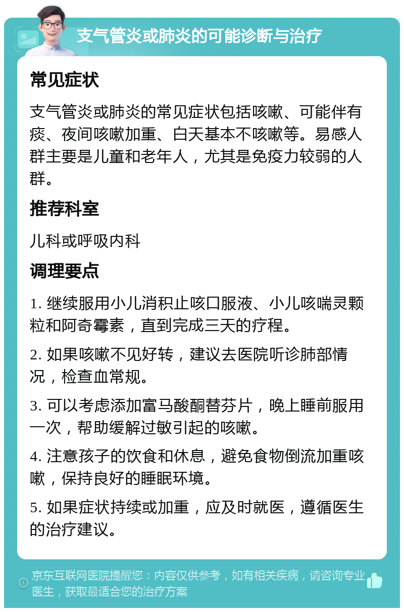 支气管炎或肺炎的可能诊断与治疗 常见症状 支气管炎或肺炎的常见症状包括咳嗽、可能伴有痰、夜间咳嗽加重、白天基本不咳嗽等。易感人群主要是儿童和老年人，尤其是免疫力较弱的人群。 推荐科室 儿科或呼吸内科 调理要点 1. 继续服用小儿消积止咳口服液、小儿咳喘灵颗粒和阿奇霉素，直到完成三天的疗程。 2. 如果咳嗽不见好转，建议去医院听诊肺部情况，检查血常规。 3. 可以考虑添加富马酸酮替芬片，晚上睡前服用一次，帮助缓解过敏引起的咳嗽。 4. 注意孩子的饮食和休息，避免食物倒流加重咳嗽，保持良好的睡眠环境。 5. 如果症状持续或加重，应及时就医，遵循医生的治疗建议。