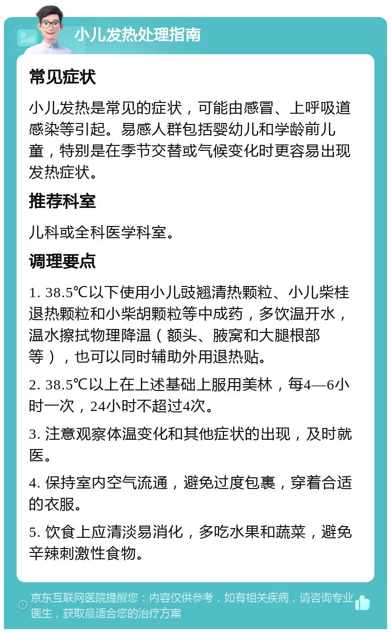 小儿发热处理指南 常见症状 小儿发热是常见的症状，可能由感冒、上呼吸道感染等引起。易感人群包括婴幼儿和学龄前儿童，特别是在季节交替或气候变化时更容易出现发热症状。 推荐科室 儿科或全科医学科室。 调理要点 1. 38.5℃以下使用小儿豉翘清热颗粒、小儿柴桂退热颗粒和小柴胡颗粒等中成药，多饮温开水，温水擦拭物理降温（额头、腋窝和大腿根部等），也可以同时辅助外用退热贴。 2. 38.5℃以上在上述基础上服用美林，每4—6小时一次，24小时不超过4次。 3. 注意观察体温变化和其他症状的出现，及时就医。 4. 保持室内空气流通，避免过度包裹，穿着合适的衣服。 5. 饮食上应清淡易消化，多吃水果和蔬菜，避免辛辣刺激性食物。