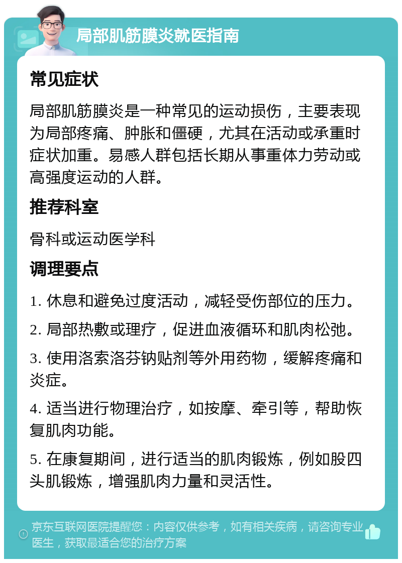 局部肌筋膜炎就医指南 常见症状 局部肌筋膜炎是一种常见的运动损伤，主要表现为局部疼痛、肿胀和僵硬，尤其在活动或承重时症状加重。易感人群包括长期从事重体力劳动或高强度运动的人群。 推荐科室 骨科或运动医学科 调理要点 1. 休息和避免过度活动，减轻受伤部位的压力。 2. 局部热敷或理疗，促进血液循环和肌肉松弛。 3. 使用洛索洛芬钠贴剂等外用药物，缓解疼痛和炎症。 4. 适当进行物理治疗，如按摩、牵引等，帮助恢复肌肉功能。 5. 在康复期间，进行适当的肌肉锻炼，例如股四头肌锻炼，增强肌肉力量和灵活性。