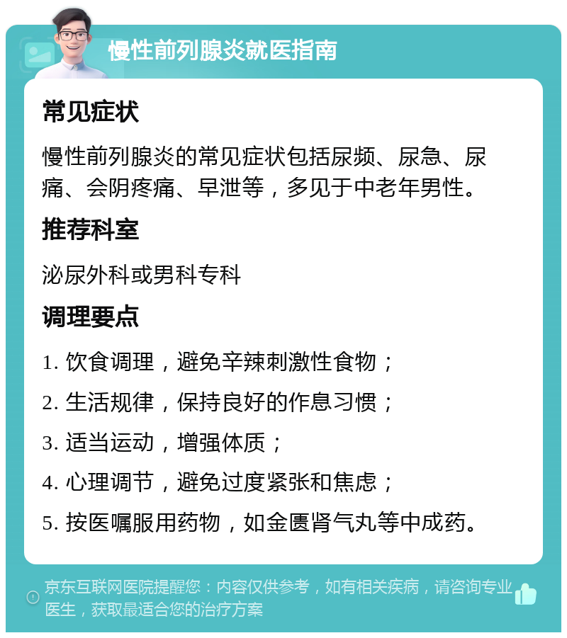 慢性前列腺炎就医指南 常见症状 慢性前列腺炎的常见症状包括尿频、尿急、尿痛、会阴疼痛、早泄等，多见于中老年男性。 推荐科室 泌尿外科或男科专科 调理要点 1. 饮食调理，避免辛辣刺激性食物； 2. 生活规律，保持良好的作息习惯； 3. 适当运动，增强体质； 4. 心理调节，避免过度紧张和焦虑； 5. 按医嘱服用药物，如金匮肾气丸等中成药。