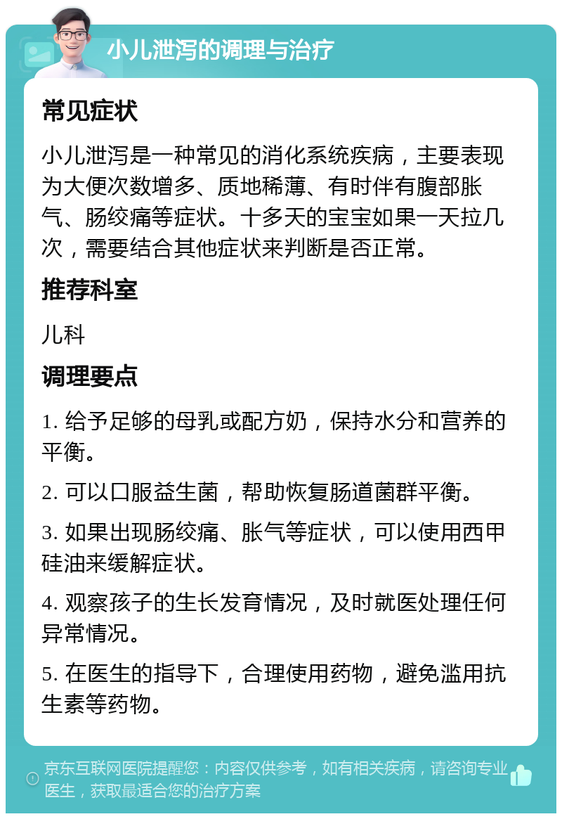 小儿泄泻的调理与治疗 常见症状 小儿泄泻是一种常见的消化系统疾病，主要表现为大便次数增多、质地稀薄、有时伴有腹部胀气、肠绞痛等症状。十多天的宝宝如果一天拉几次，需要结合其他症状来判断是否正常。 推荐科室 儿科 调理要点 1. 给予足够的母乳或配方奶，保持水分和营养的平衡。 2. 可以口服益生菌，帮助恢复肠道菌群平衡。 3. 如果出现肠绞痛、胀气等症状，可以使用西甲硅油来缓解症状。 4. 观察孩子的生长发育情况，及时就医处理任何异常情况。 5. 在医生的指导下，合理使用药物，避免滥用抗生素等药物。