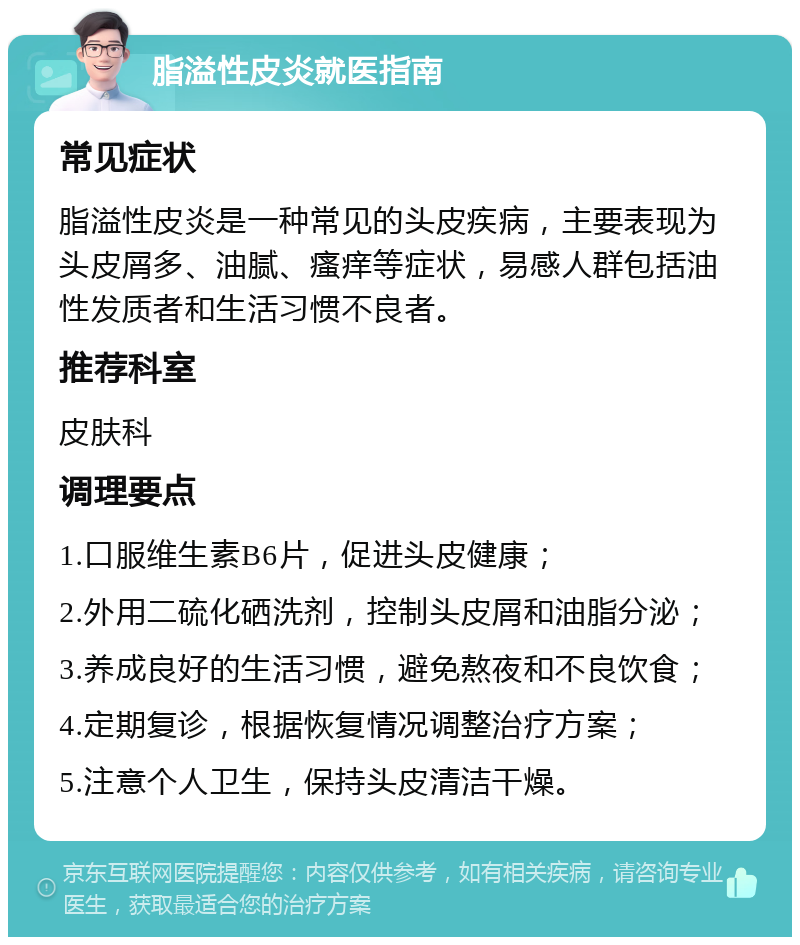 脂溢性皮炎就医指南 常见症状 脂溢性皮炎是一种常见的头皮疾病，主要表现为头皮屑多、油腻、瘙痒等症状，易感人群包括油性发质者和生活习惯不良者。 推荐科室 皮肤科 调理要点 1.口服维生素B6片，促进头皮健康； 2.外用二硫化硒洗剂，控制头皮屑和油脂分泌； 3.养成良好的生活习惯，避免熬夜和不良饮食； 4.定期复诊，根据恢复情况调整治疗方案； 5.注意个人卫生，保持头皮清洁干燥。