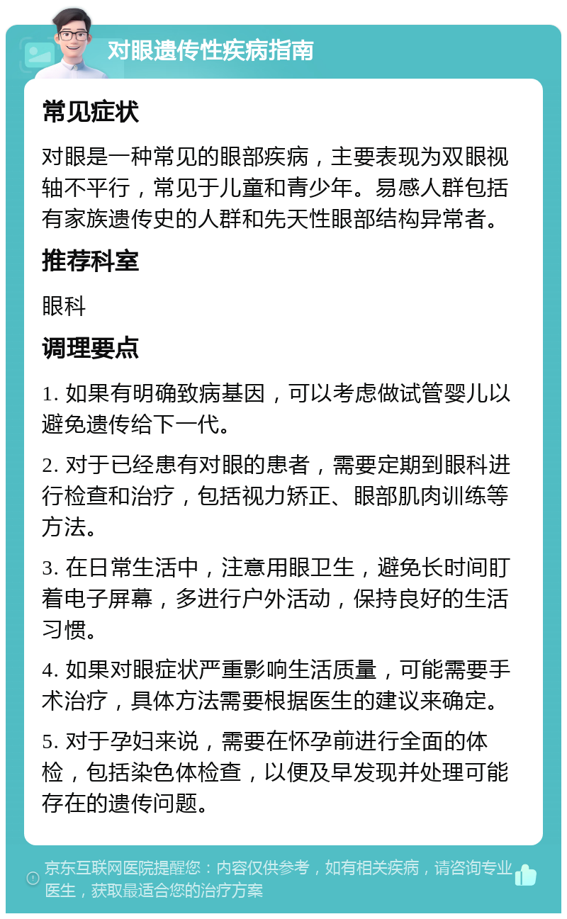 对眼遗传性疾病指南 常见症状 对眼是一种常见的眼部疾病，主要表现为双眼视轴不平行，常见于儿童和青少年。易感人群包括有家族遗传史的人群和先天性眼部结构异常者。 推荐科室 眼科 调理要点 1. 如果有明确致病基因，可以考虑做试管婴儿以避免遗传给下一代。 2. 对于已经患有对眼的患者，需要定期到眼科进行检查和治疗，包括视力矫正、眼部肌肉训练等方法。 3. 在日常生活中，注意用眼卫生，避免长时间盯着电子屏幕，多进行户外活动，保持良好的生活习惯。 4. 如果对眼症状严重影响生活质量，可能需要手术治疗，具体方法需要根据医生的建议来确定。 5. 对于孕妇来说，需要在怀孕前进行全面的体检，包括染色体检查，以便及早发现并处理可能存在的遗传问题。