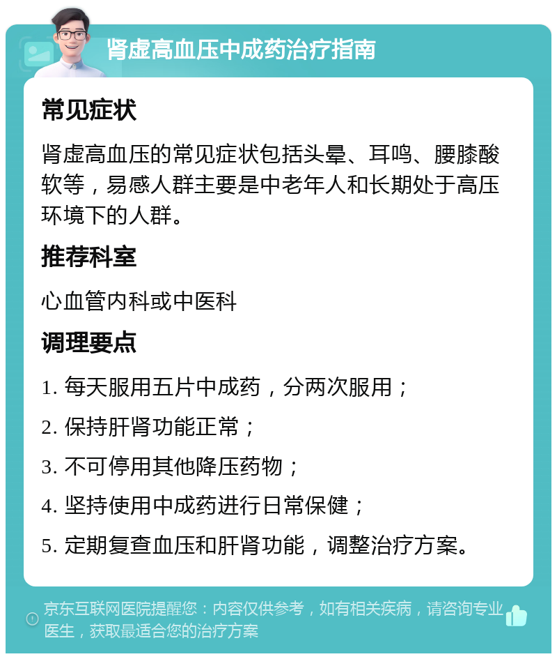 肾虚高血压中成药治疗指南 常见症状 肾虚高血压的常见症状包括头晕、耳鸣、腰膝酸软等，易感人群主要是中老年人和长期处于高压环境下的人群。 推荐科室 心血管内科或中医科 调理要点 1. 每天服用五片中成药，分两次服用； 2. 保持肝肾功能正常； 3. 不可停用其他降压药物； 4. 坚持使用中成药进行日常保健； 5. 定期复查血压和肝肾功能，调整治疗方案。