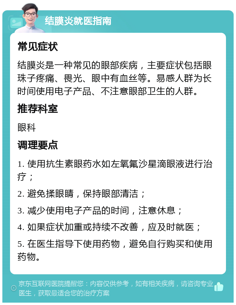 结膜炎就医指南 常见症状 结膜炎是一种常见的眼部疾病，主要症状包括眼珠子疼痛、畏光、眼中有血丝等。易感人群为长时间使用电子产品、不注意眼部卫生的人群。 推荐科室 眼科 调理要点 1. 使用抗生素眼药水如左氧氟沙星滴眼液进行治疗； 2. 避免揉眼睛，保持眼部清洁； 3. 减少使用电子产品的时间，注意休息； 4. 如果症状加重或持续不改善，应及时就医； 5. 在医生指导下使用药物，避免自行购买和使用药物。