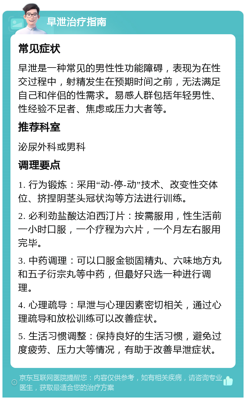 早泄治疗指南 常见症状 早泄是一种常见的男性性功能障碍，表现为在性交过程中，射精发生在预期时间之前，无法满足自己和伴侣的性需求。易感人群包括年轻男性、性经验不足者、焦虑或压力大者等。 推荐科室 泌尿外科或男科 调理要点 1. 行为锻炼：采用“动-停-动”技术、改变性交体位、挤捏阴茎头冠状沟等方法进行训练。 2. 必利劲盐酸达泊西汀片：按需服用，性生活前一小时口服，一个疗程为六片，一个月左右服用完毕。 3. 中药调理：可以口服金锁固精丸、六味地方丸和五子衍宗丸等中药，但最好只选一种进行调理。 4. 心理疏导：早泄与心理因素密切相关，通过心理疏导和放松训练可以改善症状。 5. 生活习惯调整：保持良好的生活习惯，避免过度疲劳、压力大等情况，有助于改善早泄症状。