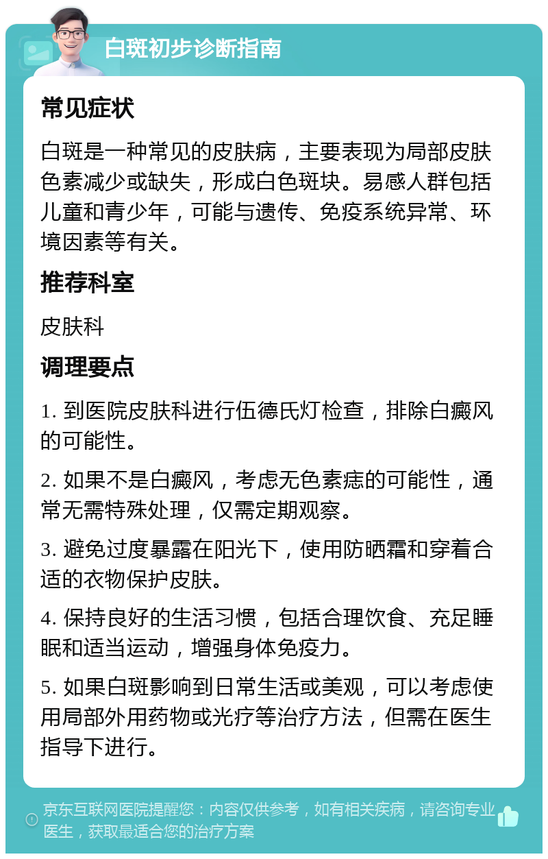 白斑初步诊断指南 常见症状 白斑是一种常见的皮肤病，主要表现为局部皮肤色素减少或缺失，形成白色斑块。易感人群包括儿童和青少年，可能与遗传、免疫系统异常、环境因素等有关。 推荐科室 皮肤科 调理要点 1. 到医院皮肤科进行伍德氏灯检查，排除白癜风的可能性。 2. 如果不是白癜风，考虑无色素痣的可能性，通常无需特殊处理，仅需定期观察。 3. 避免过度暴露在阳光下，使用防晒霜和穿着合适的衣物保护皮肤。 4. 保持良好的生活习惯，包括合理饮食、充足睡眠和适当运动，增强身体免疫力。 5. 如果白斑影响到日常生活或美观，可以考虑使用局部外用药物或光疗等治疗方法，但需在医生指导下进行。