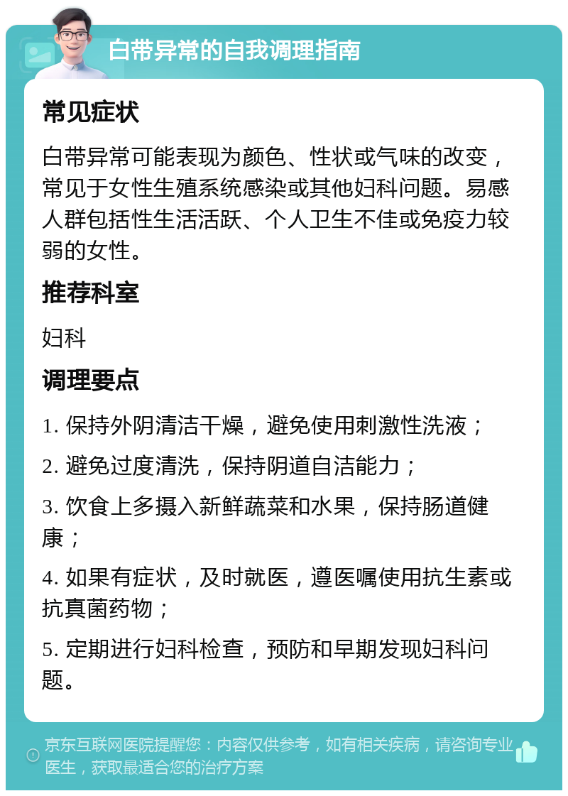 白带异常的自我调理指南 常见症状 白带异常可能表现为颜色、性状或气味的改变，常见于女性生殖系统感染或其他妇科问题。易感人群包括性生活活跃、个人卫生不佳或免疫力较弱的女性。 推荐科室 妇科 调理要点 1. 保持外阴清洁干燥，避免使用刺激性洗液； 2. 避免过度清洗，保持阴道自洁能力； 3. 饮食上多摄入新鲜蔬菜和水果，保持肠道健康； 4. 如果有症状，及时就医，遵医嘱使用抗生素或抗真菌药物； 5. 定期进行妇科检查，预防和早期发现妇科问题。