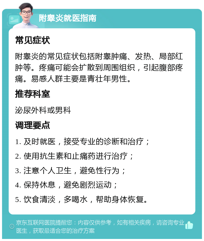 附睾炎就医指南 常见症状 附睾炎的常见症状包括附睾肿痛、发热、局部红肿等。疼痛可能会扩散到周围组织，引起腹部疼痛。易感人群主要是青壮年男性。 推荐科室 泌尿外科或男科 调理要点 1. 及时就医，接受专业的诊断和治疗； 2. 使用抗生素和止痛药进行治疗； 3. 注意个人卫生，避免性行为； 4. 保持休息，避免剧烈运动； 5. 饮食清淡，多喝水，帮助身体恢复。