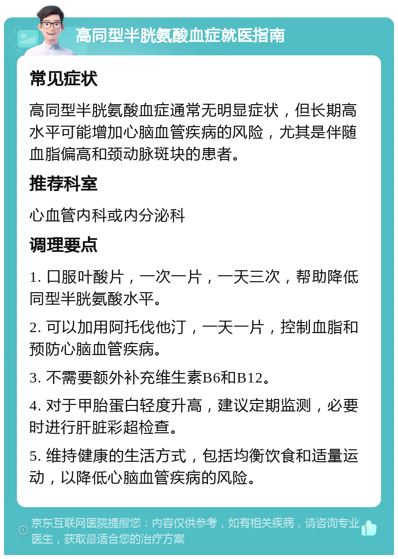 高同型半胱氨酸血症就医指南 常见症状 高同型半胱氨酸血症通常无明显症状，但长期高水平可能增加心脑血管疾病的风险，尤其是伴随血脂偏高和颈动脉斑块的患者。 推荐科室 心血管内科或内分泌科 调理要点 1. 口服叶酸片，一次一片，一天三次，帮助降低同型半胱氨酸水平。 2. 可以加用阿托伐他汀，一天一片，控制血脂和预防心脑血管疾病。 3. 不需要额外补充维生素B6和B12。 4. 对于甲胎蛋白轻度升高，建议定期监测，必要时进行肝脏彩超检查。 5. 维持健康的生活方式，包括均衡饮食和适量运动，以降低心脑血管疾病的风险。