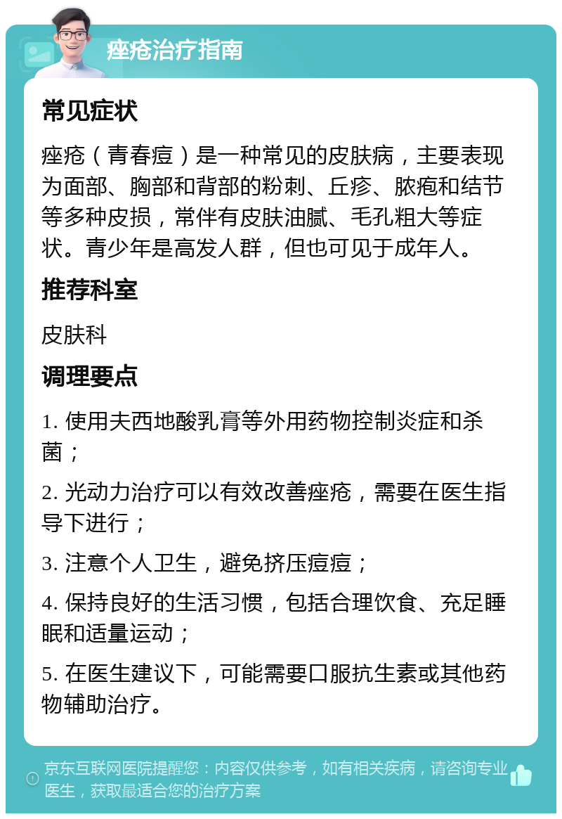 痤疮治疗指南 常见症状 痤疮（青春痘）是一种常见的皮肤病，主要表现为面部、胸部和背部的粉刺、丘疹、脓疱和结节等多种皮损，常伴有皮肤油腻、毛孔粗大等症状。青少年是高发人群，但也可见于成年人。 推荐科室 皮肤科 调理要点 1. 使用夫西地酸乳膏等外用药物控制炎症和杀菌； 2. 光动力治疗可以有效改善痤疮，需要在医生指导下进行； 3. 注意个人卫生，避免挤压痘痘； 4. 保持良好的生活习惯，包括合理饮食、充足睡眠和适量运动； 5. 在医生建议下，可能需要口服抗生素或其他药物辅助治疗。