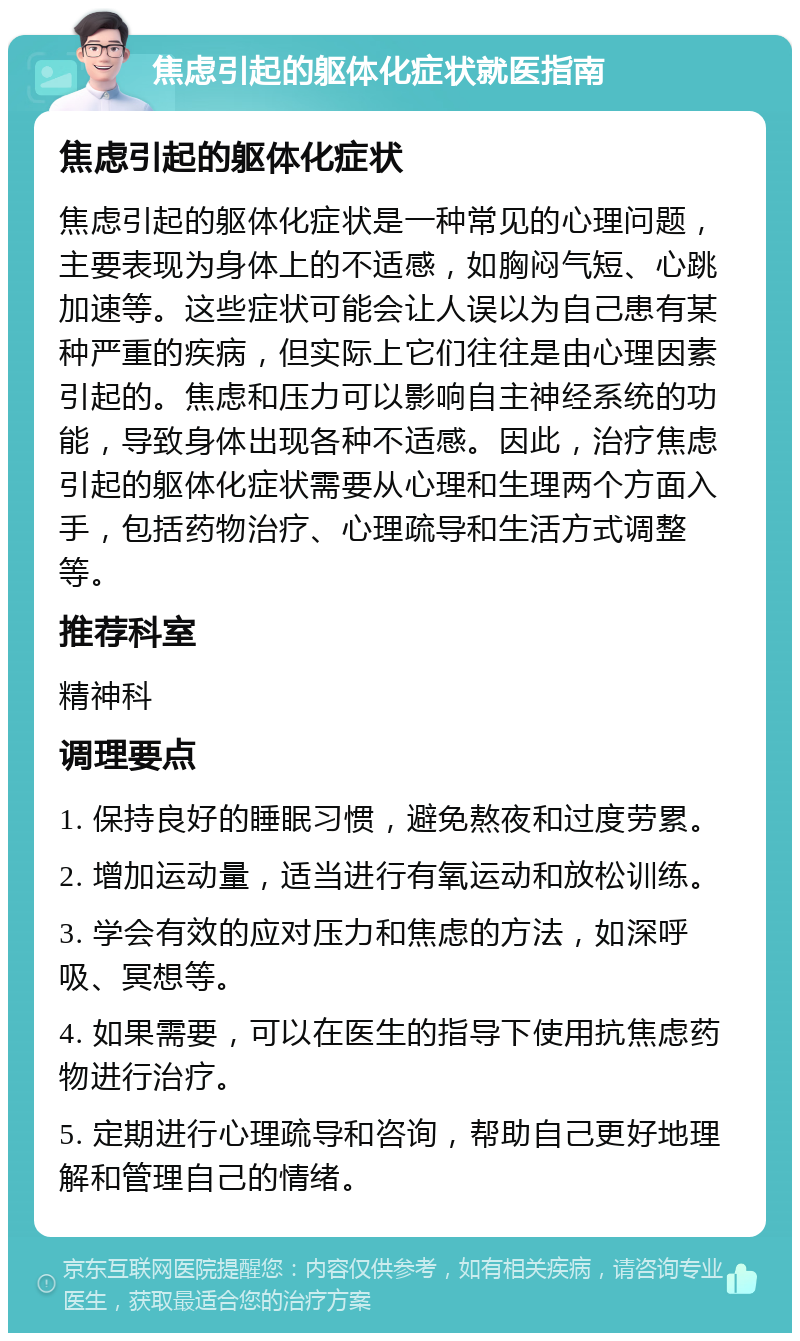 焦虑引起的躯体化症状就医指南 焦虑引起的躯体化症状 焦虑引起的躯体化症状是一种常见的心理问题，主要表现为身体上的不适感，如胸闷气短、心跳加速等。这些症状可能会让人误以为自己患有某种严重的疾病，但实际上它们往往是由心理因素引起的。焦虑和压力可以影响自主神经系统的功能，导致身体出现各种不适感。因此，治疗焦虑引起的躯体化症状需要从心理和生理两个方面入手，包括药物治疗、心理疏导和生活方式调整等。 推荐科室 精神科 调理要点 1. 保持良好的睡眠习惯，避免熬夜和过度劳累。 2. 增加运动量，适当进行有氧运动和放松训练。 3. 学会有效的应对压力和焦虑的方法，如深呼吸、冥想等。 4. 如果需要，可以在医生的指导下使用抗焦虑药物进行治疗。 5. 定期进行心理疏导和咨询，帮助自己更好地理解和管理自己的情绪。