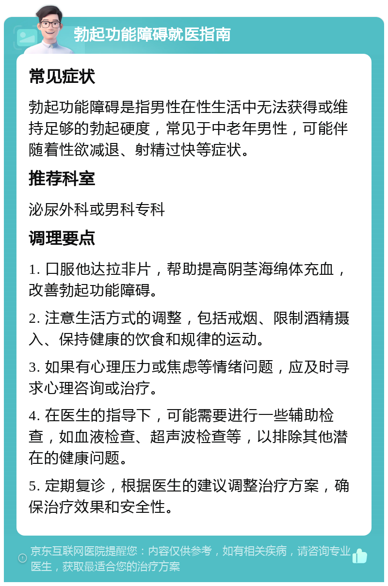 勃起功能障碍就医指南 常见症状 勃起功能障碍是指男性在性生活中无法获得或维持足够的勃起硬度，常见于中老年男性，可能伴随着性欲减退、射精过快等症状。 推荐科室 泌尿外科或男科专科 调理要点 1. 口服他达拉非片，帮助提高阴茎海绵体充血，改善勃起功能障碍。 2. 注意生活方式的调整，包括戒烟、限制酒精摄入、保持健康的饮食和规律的运动。 3. 如果有心理压力或焦虑等情绪问题，应及时寻求心理咨询或治疗。 4. 在医生的指导下，可能需要进行一些辅助检查，如血液检查、超声波检查等，以排除其他潜在的健康问题。 5. 定期复诊，根据医生的建议调整治疗方案，确保治疗效果和安全性。