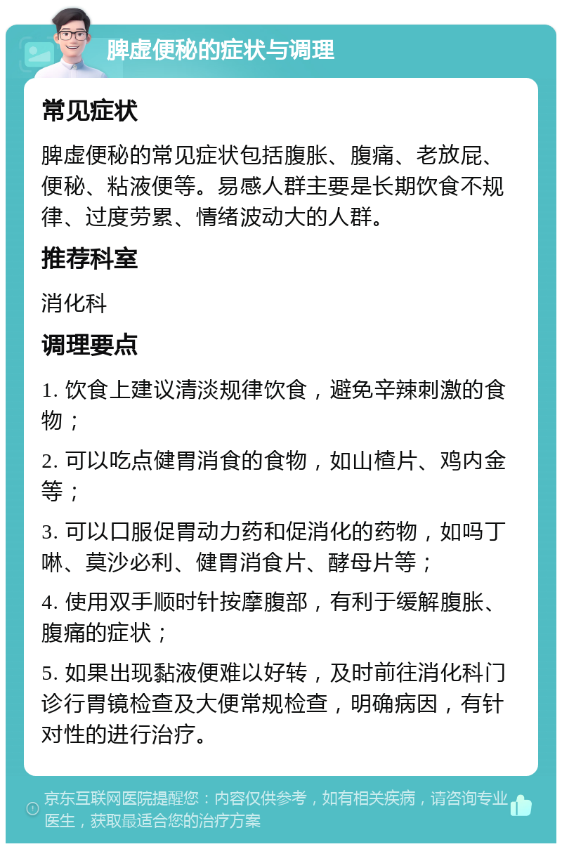 脾虚便秘的症状与调理 常见症状 脾虚便秘的常见症状包括腹胀、腹痛、老放屁、便秘、粘液便等。易感人群主要是长期饮食不规律、过度劳累、情绪波动大的人群。 推荐科室 消化科 调理要点 1. 饮食上建议清淡规律饮食，避免辛辣刺激的食物； 2. 可以吃点健胃消食的食物，如山楂片、鸡内金等； 3. 可以口服促胃动力药和促消化的药物，如吗丁啉、莫沙必利、健胃消食片、酵母片等； 4. 使用双手顺时针按摩腹部，有利于缓解腹胀、腹痛的症状； 5. 如果出现黏液便难以好转，及时前往消化科门诊行胃镜检查及大便常规检查，明确病因，有针对性的进行治疗。