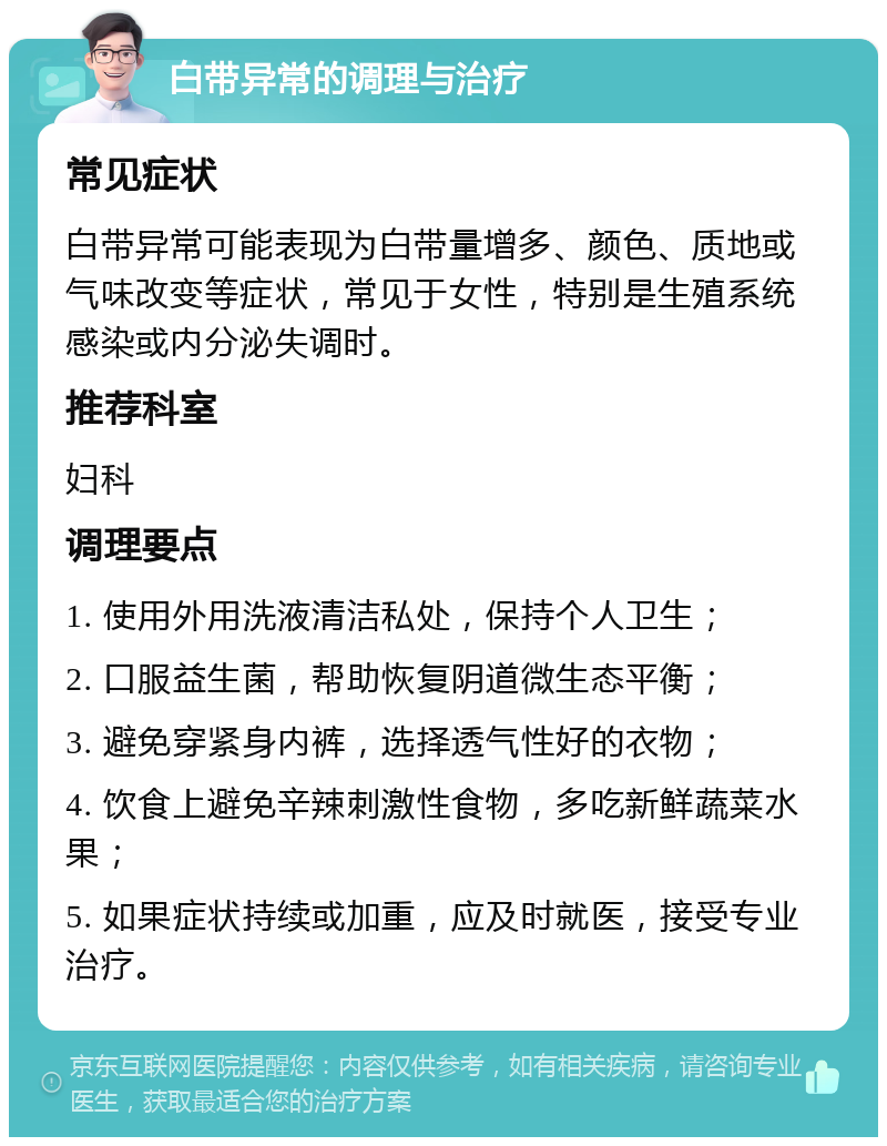 白带异常的调理与治疗 常见症状 白带异常可能表现为白带量增多、颜色、质地或气味改变等症状，常见于女性，特别是生殖系统感染或内分泌失调时。 推荐科室 妇科 调理要点 1. 使用外用洗液清洁私处，保持个人卫生； 2. 口服益生菌，帮助恢复阴道微生态平衡； 3. 避免穿紧身内裤，选择透气性好的衣物； 4. 饮食上避免辛辣刺激性食物，多吃新鲜蔬菜水果； 5. 如果症状持续或加重，应及时就医，接受专业治疗。