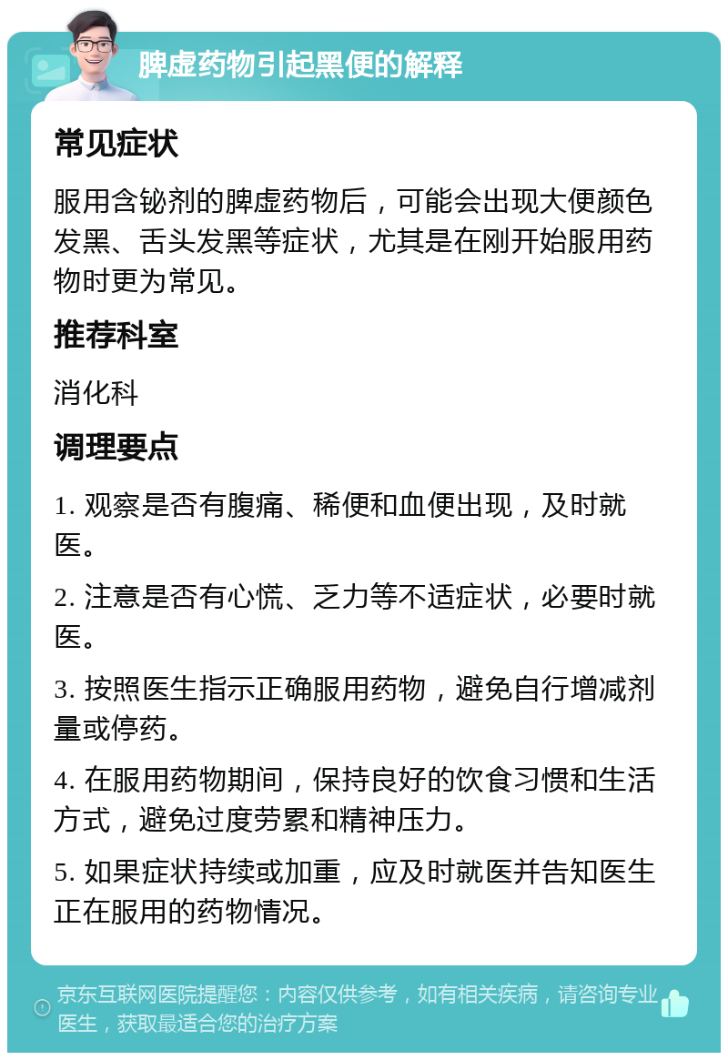 脾虚药物引起黑便的解释 常见症状 服用含铋剂的脾虚药物后，可能会出现大便颜色发黑、舌头发黑等症状，尤其是在刚开始服用药物时更为常见。 推荐科室 消化科 调理要点 1. 观察是否有腹痛、稀便和血便出现，及时就医。 2. 注意是否有心慌、乏力等不适症状，必要时就医。 3. 按照医生指示正确服用药物，避免自行增减剂量或停药。 4. 在服用药物期间，保持良好的饮食习惯和生活方式，避免过度劳累和精神压力。 5. 如果症状持续或加重，应及时就医并告知医生正在服用的药物情况。