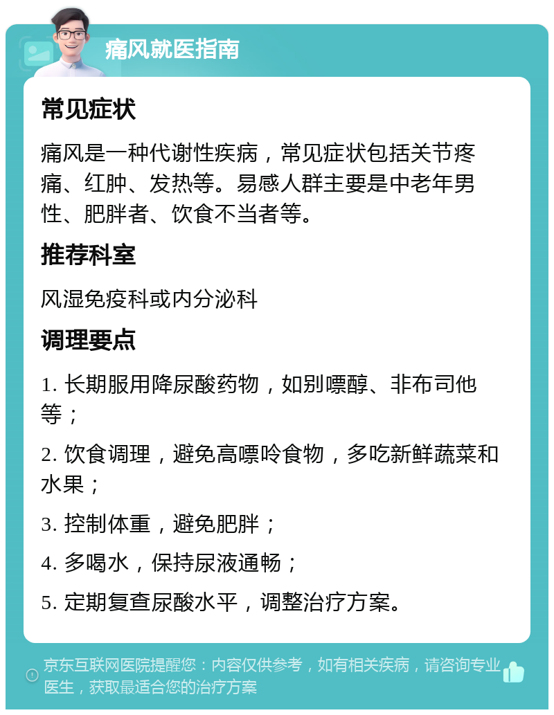 痛风就医指南 常见症状 痛风是一种代谢性疾病，常见症状包括关节疼痛、红肿、发热等。易感人群主要是中老年男性、肥胖者、饮食不当者等。 推荐科室 风湿免疫科或内分泌科 调理要点 1. 长期服用降尿酸药物，如别嘌醇、非布司他等； 2. 饮食调理，避免高嘌呤食物，多吃新鲜蔬菜和水果； 3. 控制体重，避免肥胖； 4. 多喝水，保持尿液通畅； 5. 定期复查尿酸水平，调整治疗方案。