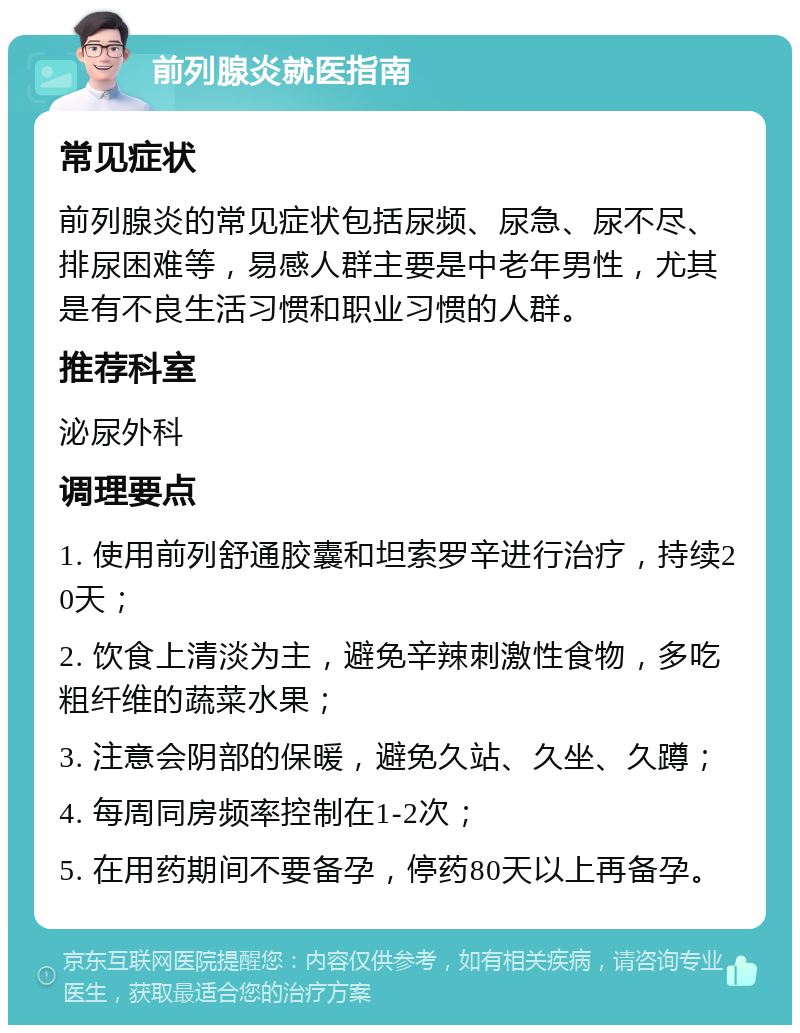 前列腺炎就医指南 常见症状 前列腺炎的常见症状包括尿频、尿急、尿不尽、排尿困难等，易感人群主要是中老年男性，尤其是有不良生活习惯和职业习惯的人群。 推荐科室 泌尿外科 调理要点 1. 使用前列舒通胶囊和坦索罗辛进行治疗，持续20天； 2. 饮食上清淡为主，避免辛辣刺激性食物，多吃粗纤维的蔬菜水果； 3. 注意会阴部的保暖，避免久站、久坐、久蹲； 4. 每周同房频率控制在1-2次； 5. 在用药期间不要备孕，停药80天以上再备孕。