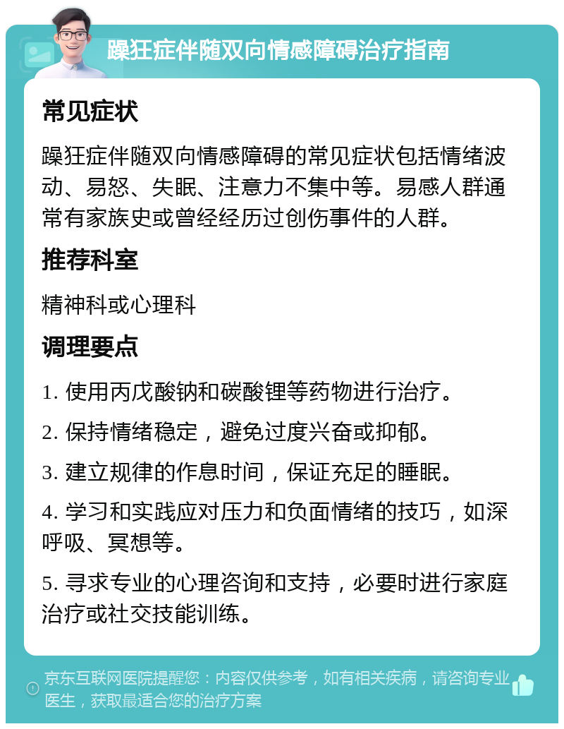 躁狂症伴随双向情感障碍治疗指南 常见症状 躁狂症伴随双向情感障碍的常见症状包括情绪波动、易怒、失眠、注意力不集中等。易感人群通常有家族史或曾经经历过创伤事件的人群。 推荐科室 精神科或心理科 调理要点 1. 使用丙戊酸钠和碳酸锂等药物进行治疗。 2. 保持情绪稳定，避免过度兴奋或抑郁。 3. 建立规律的作息时间，保证充足的睡眠。 4. 学习和实践应对压力和负面情绪的技巧，如深呼吸、冥想等。 5. 寻求专业的心理咨询和支持，必要时进行家庭治疗或社交技能训练。