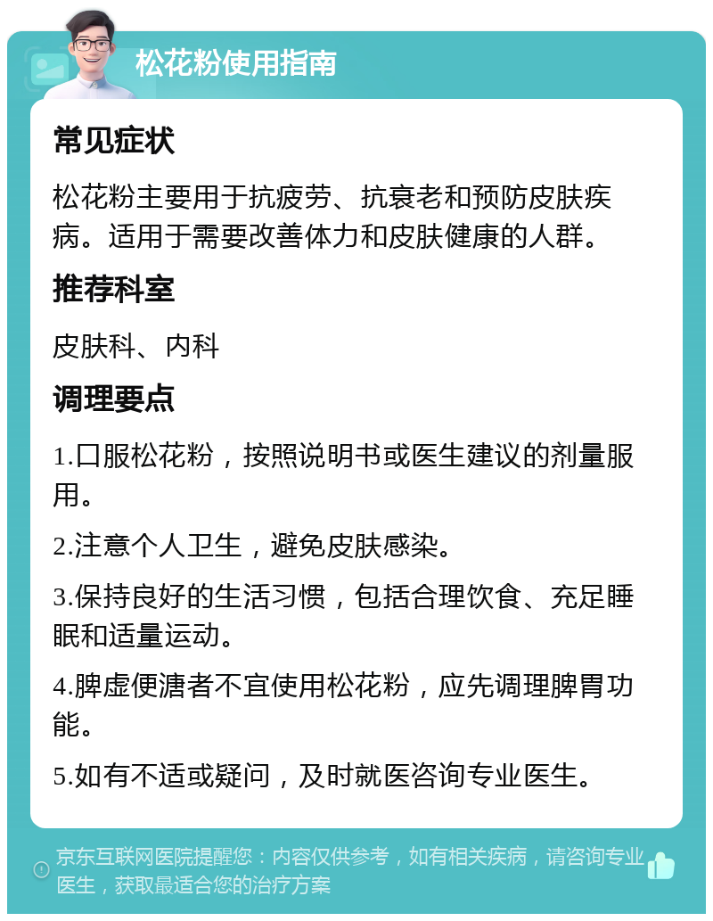 松花粉使用指南 常见症状 松花粉主要用于抗疲劳、抗衰老和预防皮肤疾病。适用于需要改善体力和皮肤健康的人群。 推荐科室 皮肤科、内科 调理要点 1.口服松花粉，按照说明书或医生建议的剂量服用。 2.注意个人卫生，避免皮肤感染。 3.保持良好的生活习惯，包括合理饮食、充足睡眠和适量运动。 4.脾虚便溏者不宜使用松花粉，应先调理脾胃功能。 5.如有不适或疑问，及时就医咨询专业医生。