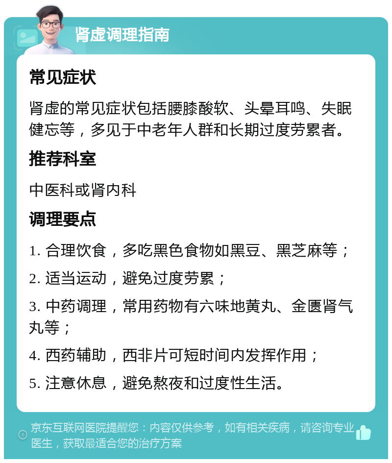 肾虚调理指南 常见症状 肾虚的常见症状包括腰膝酸软、头晕耳鸣、失眠健忘等，多见于中老年人群和长期过度劳累者。 推荐科室 中医科或肾内科 调理要点 1. 合理饮食，多吃黑色食物如黑豆、黑芝麻等； 2. 适当运动，避免过度劳累； 3. 中药调理，常用药物有六味地黄丸、金匮肾气丸等； 4. 西药辅助，西非片可短时间内发挥作用； 5. 注意休息，避免熬夜和过度性生活。