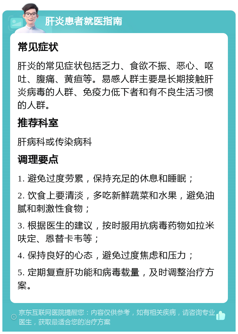 肝炎患者就医指南 常见症状 肝炎的常见症状包括乏力、食欲不振、恶心、呕吐、腹痛、黄疸等。易感人群主要是长期接触肝炎病毒的人群、免疫力低下者和有不良生活习惯的人群。 推荐科室 肝病科或传染病科 调理要点 1. 避免过度劳累，保持充足的休息和睡眠； 2. 饮食上要清淡，多吃新鲜蔬菜和水果，避免油腻和刺激性食物； 3. 根据医生的建议，按时服用抗病毒药物如拉米呋定、恩替卡韦等； 4. 保持良好的心态，避免过度焦虑和压力； 5. 定期复查肝功能和病毒载量，及时调整治疗方案。