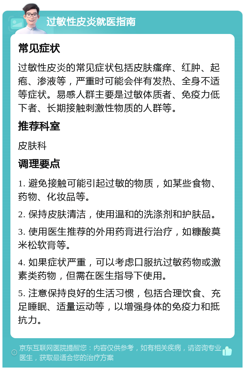 过敏性皮炎就医指南 常见症状 过敏性皮炎的常见症状包括皮肤瘙痒、红肿、起疱、渗液等，严重时可能会伴有发热、全身不适等症状。易感人群主要是过敏体质者、免疫力低下者、长期接触刺激性物质的人群等。 推荐科室 皮肤科 调理要点 1. 避免接触可能引起过敏的物质，如某些食物、药物、化妆品等。 2. 保持皮肤清洁，使用温和的洗涤剂和护肤品。 3. 使用医生推荐的外用药膏进行治疗，如糠酸莫米松软膏等。 4. 如果症状严重，可以考虑口服抗过敏药物或激素类药物，但需在医生指导下使用。 5. 注意保持良好的生活习惯，包括合理饮食、充足睡眠、适量运动等，以增强身体的免疫力和抵抗力。