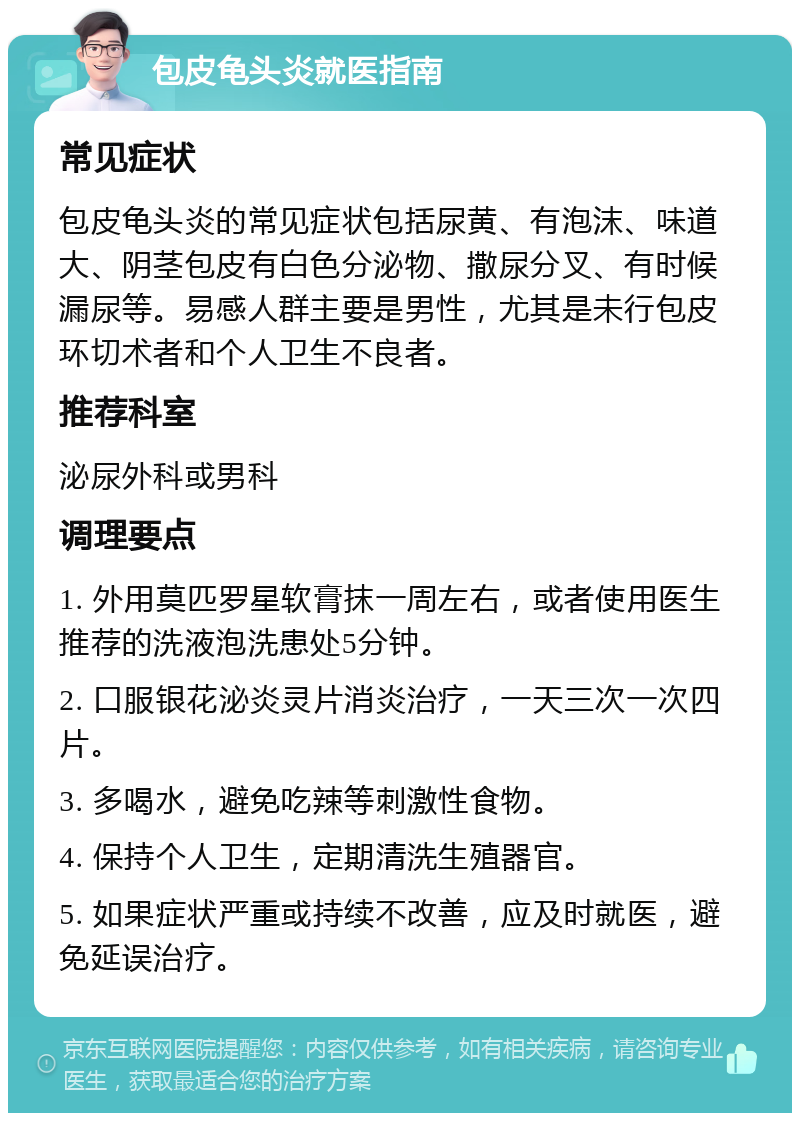 包皮龟头炎就医指南 常见症状 包皮龟头炎的常见症状包括尿黄、有泡沫、味道大、阴茎包皮有白色分泌物、撒尿分叉、有时候漏尿等。易感人群主要是男性，尤其是未行包皮环切术者和个人卫生不良者。 推荐科室 泌尿外科或男科 调理要点 1. 外用莫匹罗星软膏抹一周左右，或者使用医生推荐的洗液泡洗患处5分钟。 2. 口服银花泌炎灵片消炎治疗，一天三次一次四片。 3. 多喝水，避免吃辣等刺激性食物。 4. 保持个人卫生，定期清洗生殖器官。 5. 如果症状严重或持续不改善，应及时就医，避免延误治疗。