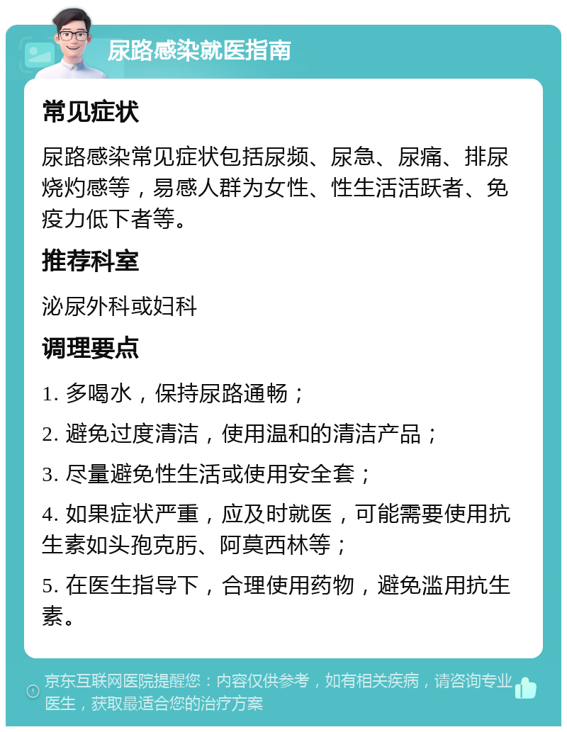 尿路感染就医指南 常见症状 尿路感染常见症状包括尿频、尿急、尿痛、排尿烧灼感等，易感人群为女性、性生活活跃者、免疫力低下者等。 推荐科室 泌尿外科或妇科 调理要点 1. 多喝水，保持尿路通畅； 2. 避免过度清洁，使用温和的清洁产品； 3. 尽量避免性生活或使用安全套； 4. 如果症状严重，应及时就医，可能需要使用抗生素如头孢克肟、阿莫西林等； 5. 在医生指导下，合理使用药物，避免滥用抗生素。