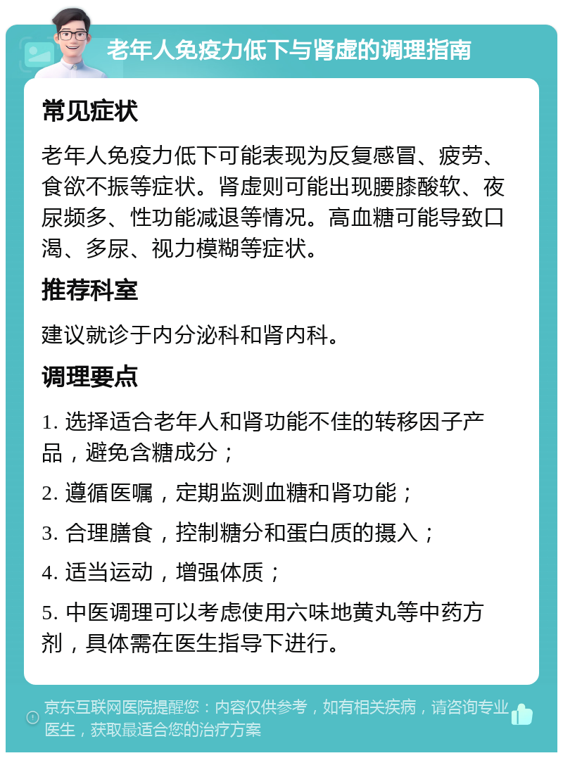 老年人免疫力低下与肾虚的调理指南 常见症状 老年人免疫力低下可能表现为反复感冒、疲劳、食欲不振等症状。肾虚则可能出现腰膝酸软、夜尿频多、性功能减退等情况。高血糖可能导致口渴、多尿、视力模糊等症状。 推荐科室 建议就诊于内分泌科和肾内科。 调理要点 1. 选择适合老年人和肾功能不佳的转移因子产品，避免含糖成分； 2. 遵循医嘱，定期监测血糖和肾功能； 3. 合理膳食，控制糖分和蛋白质的摄入； 4. 适当运动，增强体质； 5. 中医调理可以考虑使用六味地黄丸等中药方剂，具体需在医生指导下进行。