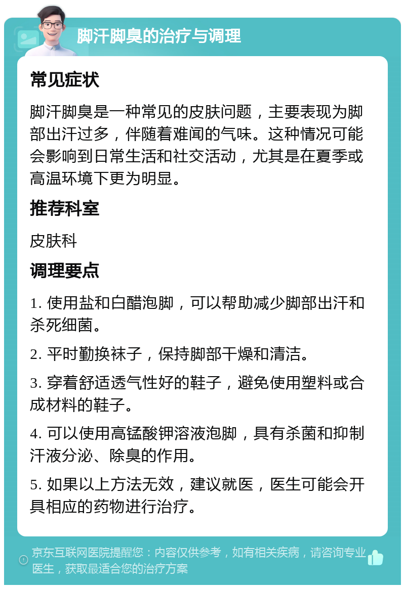 脚汗脚臭的治疗与调理 常见症状 脚汗脚臭是一种常见的皮肤问题，主要表现为脚部出汗过多，伴随着难闻的气味。这种情况可能会影响到日常生活和社交活动，尤其是在夏季或高温环境下更为明显。 推荐科室 皮肤科 调理要点 1. 使用盐和白醋泡脚，可以帮助减少脚部出汗和杀死细菌。 2. 平时勤换袜子，保持脚部干燥和清洁。 3. 穿着舒适透气性好的鞋子，避免使用塑料或合成材料的鞋子。 4. 可以使用高锰酸钾溶液泡脚，具有杀菌和抑制汗液分泌、除臭的作用。 5. 如果以上方法无效，建议就医，医生可能会开具相应的药物进行治疗。