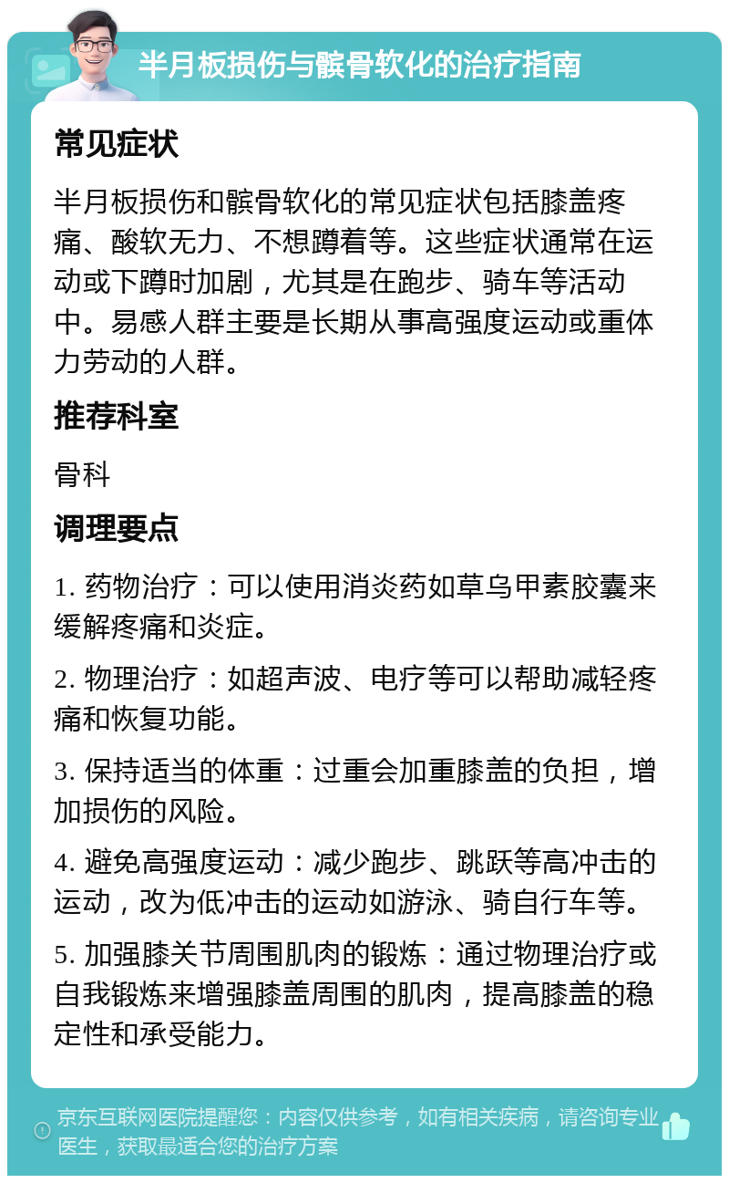 半月板损伤与髌骨软化的治疗指南 常见症状 半月板损伤和髌骨软化的常见症状包括膝盖疼痛、酸软无力、不想蹲着等。这些症状通常在运动或下蹲时加剧，尤其是在跑步、骑车等活动中。易感人群主要是长期从事高强度运动或重体力劳动的人群。 推荐科室 骨科 调理要点 1. 药物治疗：可以使用消炎药如草乌甲素胶囊来缓解疼痛和炎症。 2. 物理治疗：如超声波、电疗等可以帮助减轻疼痛和恢复功能。 3. 保持适当的体重：过重会加重膝盖的负担，增加损伤的风险。 4. 避免高强度运动：减少跑步、跳跃等高冲击的运动，改为低冲击的运动如游泳、骑自行车等。 5. 加强膝关节周围肌肉的锻炼：通过物理治疗或自我锻炼来增强膝盖周围的肌肉，提高膝盖的稳定性和承受能力。