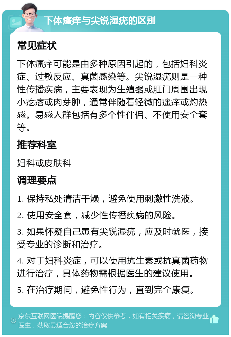 下体瘙痒与尖锐湿疣的区别 常见症状 下体瘙痒可能是由多种原因引起的，包括妇科炎症、过敏反应、真菌感染等。尖锐湿疣则是一种性传播疾病，主要表现为生殖器或肛门周围出现小疙瘩或肉芽肿，通常伴随着轻微的瘙痒或灼热感。易感人群包括有多个性伴侣、不使用安全套等。 推荐科室 妇科或皮肤科 调理要点 1. 保持私处清洁干燥，避免使用刺激性洗液。 2. 使用安全套，减少性传播疾病的风险。 3. 如果怀疑自己患有尖锐湿疣，应及时就医，接受专业的诊断和治疗。 4. 对于妇科炎症，可以使用抗生素或抗真菌药物进行治疗，具体药物需根据医生的建议使用。 5. 在治疗期间，避免性行为，直到完全康复。