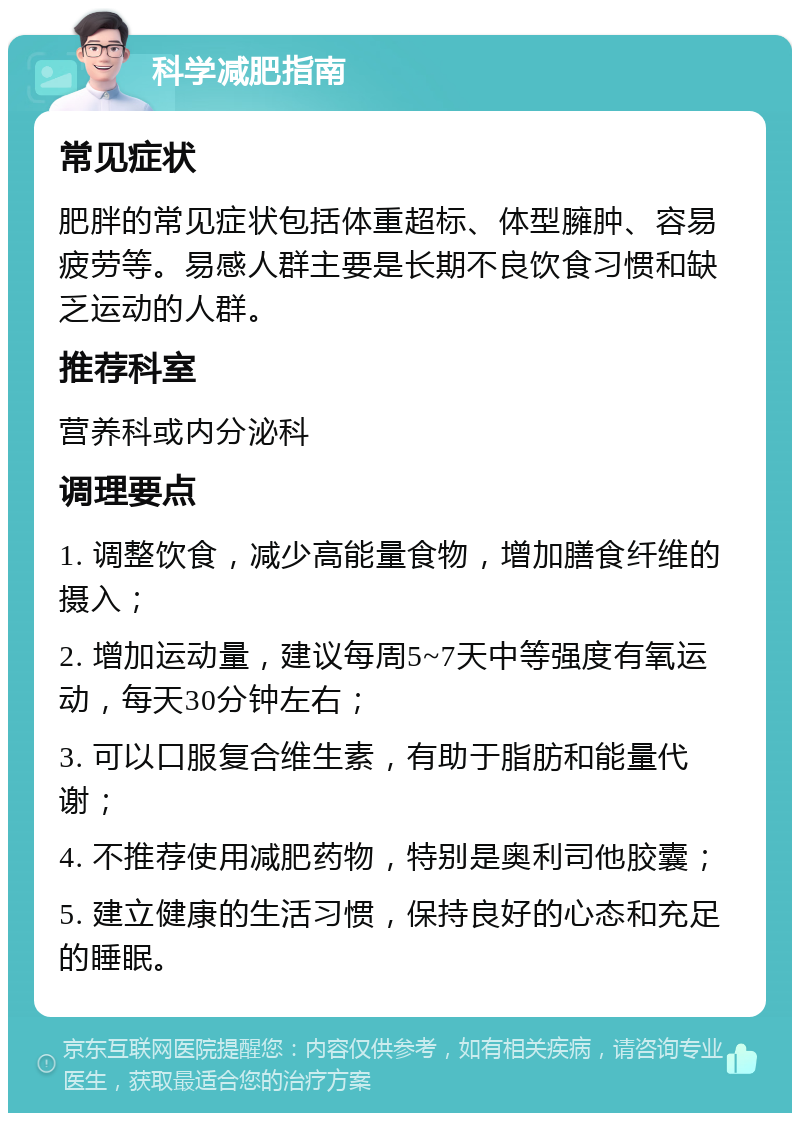 科学减肥指南 常见症状 肥胖的常见症状包括体重超标、体型臃肿、容易疲劳等。易感人群主要是长期不良饮食习惯和缺乏运动的人群。 推荐科室 营养科或内分泌科 调理要点 1. 调整饮食，减少高能量食物，增加膳食纤维的摄入； 2. 增加运动量，建议每周5~7天中等强度有氧运动，每天30分钟左右； 3. 可以口服复合维生素，有助于脂肪和能量代谢； 4. 不推荐使用减肥药物，特别是奥利司他胶囊； 5. 建立健康的生活习惯，保持良好的心态和充足的睡眠。