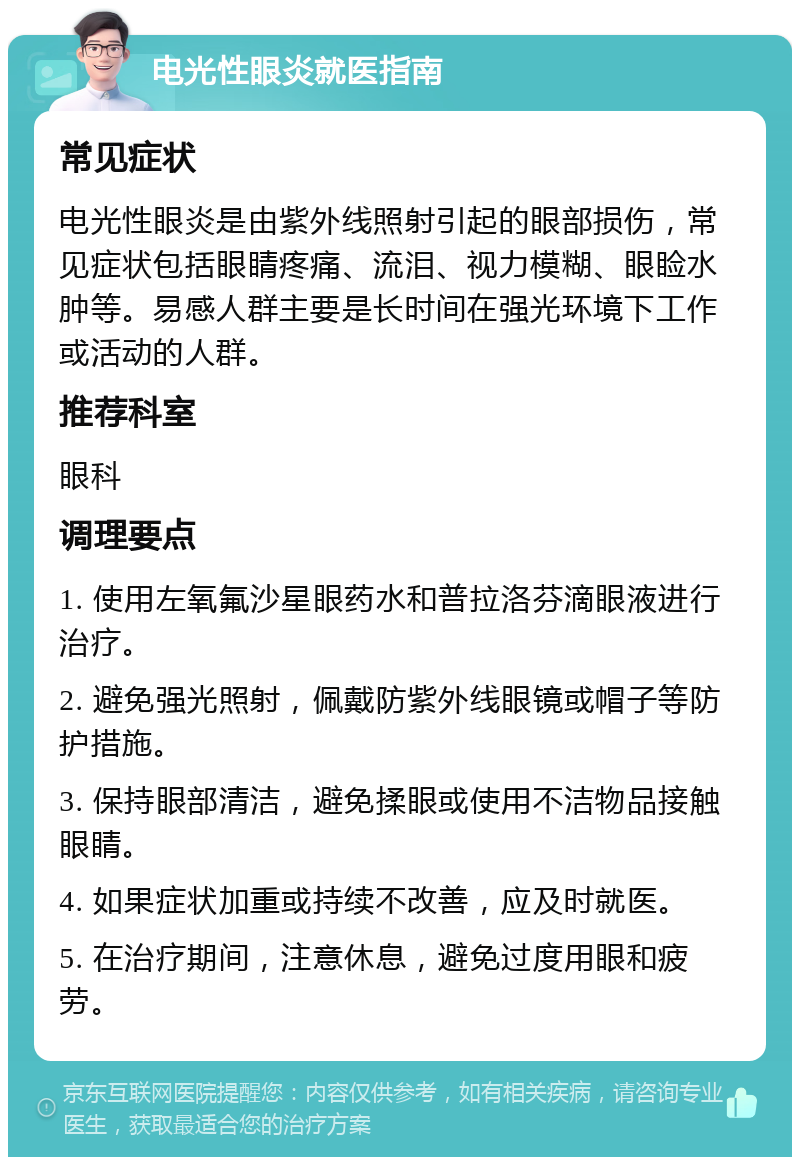 电光性眼炎就医指南 常见症状 电光性眼炎是由紫外线照射引起的眼部损伤，常见症状包括眼睛疼痛、流泪、视力模糊、眼睑水肿等。易感人群主要是长时间在强光环境下工作或活动的人群。 推荐科室 眼科 调理要点 1. 使用左氧氟沙星眼药水和普拉洛芬滴眼液进行治疗。 2. 避免强光照射，佩戴防紫外线眼镜或帽子等防护措施。 3. 保持眼部清洁，避免揉眼或使用不洁物品接触眼睛。 4. 如果症状加重或持续不改善，应及时就医。 5. 在治疗期间，注意休息，避免过度用眼和疲劳。