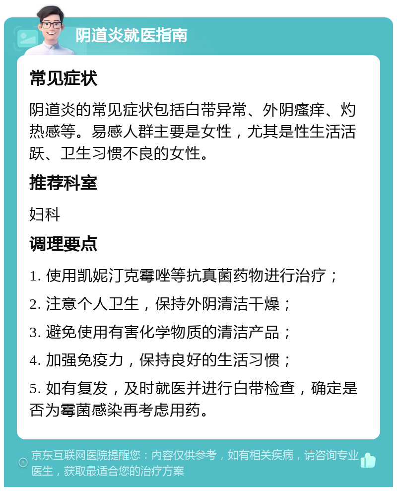 阴道炎就医指南 常见症状 阴道炎的常见症状包括白带异常、外阴瘙痒、灼热感等。易感人群主要是女性，尤其是性生活活跃、卫生习惯不良的女性。 推荐科室 妇科 调理要点 1. 使用凯妮汀克霉唑等抗真菌药物进行治疗； 2. 注意个人卫生，保持外阴清洁干燥； 3. 避免使用有害化学物质的清洁产品； 4. 加强免疫力，保持良好的生活习惯； 5. 如有复发，及时就医并进行白带检查，确定是否为霉菌感染再考虑用药。