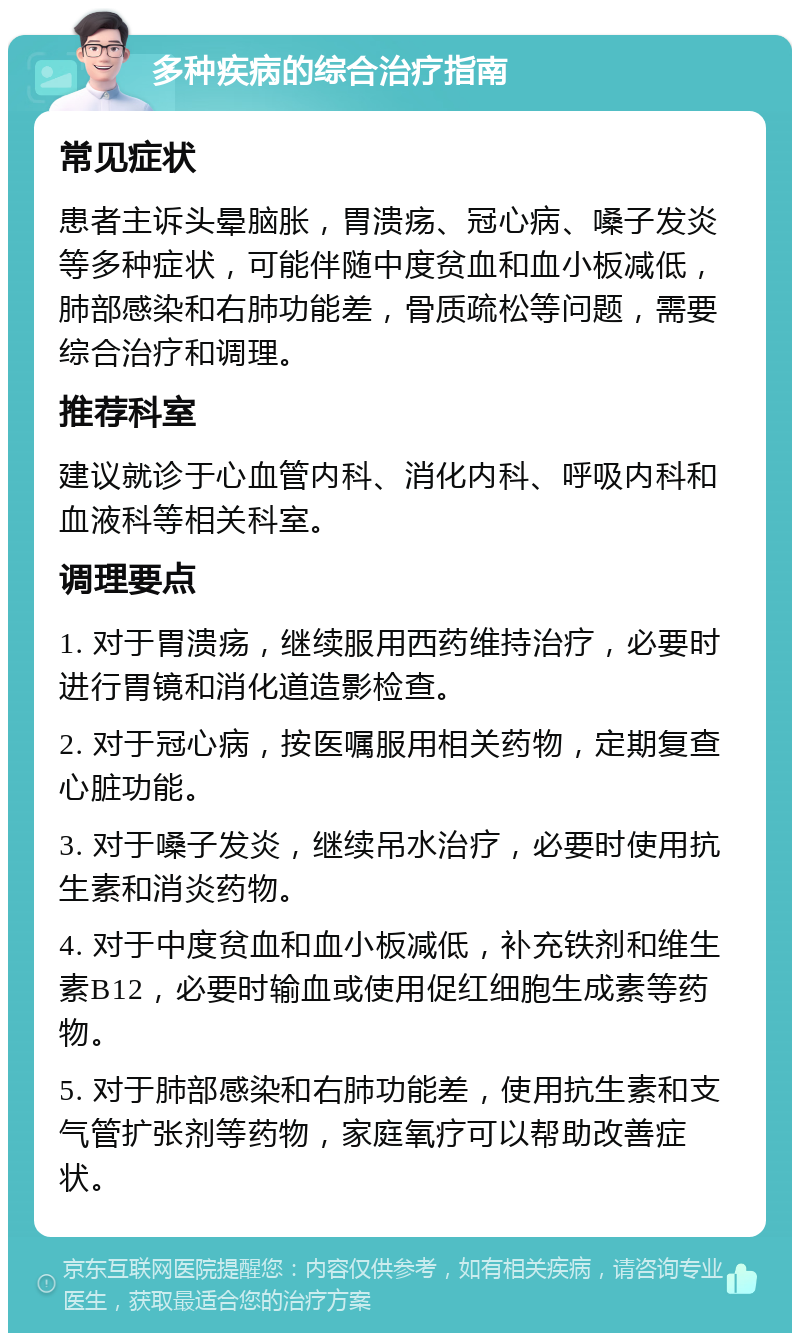 多种疾病的综合治疗指南 常见症状 患者主诉头晕脑胀，胃溃疡、冠心病、嗓子发炎等多种症状，可能伴随中度贫血和血小板减低，肺部感染和右肺功能差，骨质疏松等问题，需要综合治疗和调理。 推荐科室 建议就诊于心血管内科、消化内科、呼吸内科和血液科等相关科室。 调理要点 1. 对于胃溃疡，继续服用西药维持治疗，必要时进行胃镜和消化道造影检查。 2. 对于冠心病，按医嘱服用相关药物，定期复查心脏功能。 3. 对于嗓子发炎，继续吊水治疗，必要时使用抗生素和消炎药物。 4. 对于中度贫血和血小板减低，补充铁剂和维生素B12，必要时输血或使用促红细胞生成素等药物。 5. 对于肺部感染和右肺功能差，使用抗生素和支气管扩张剂等药物，家庭氧疗可以帮助改善症状。