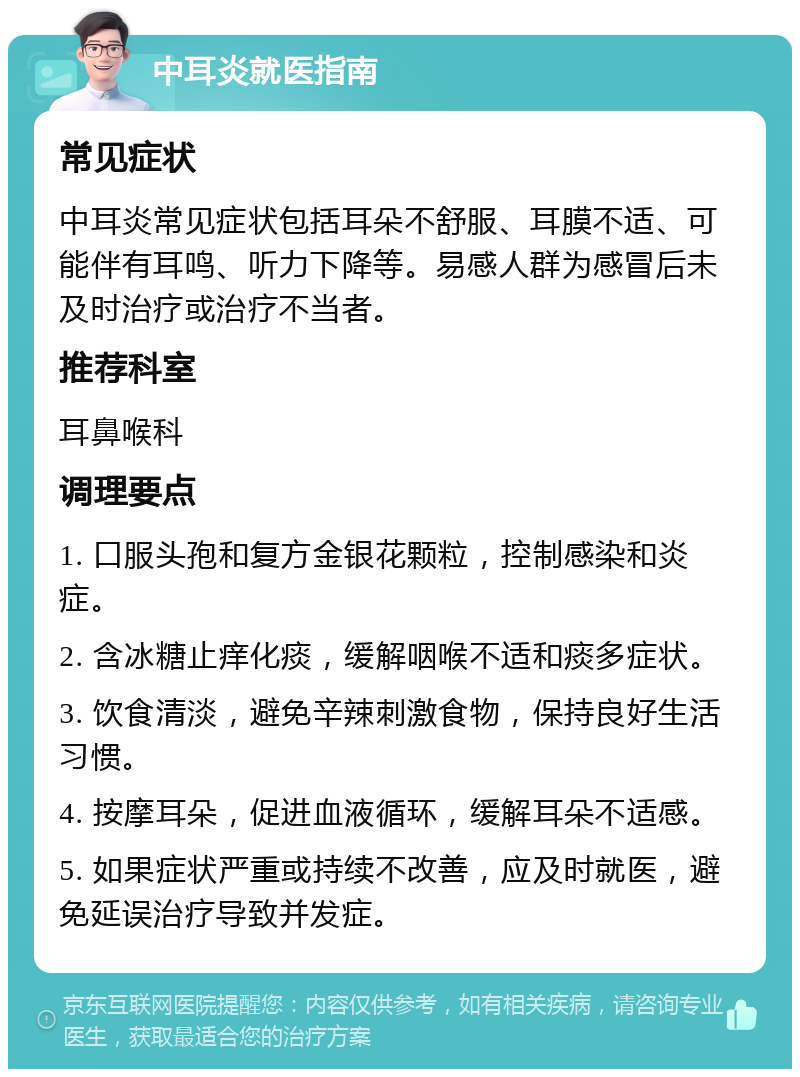 中耳炎就医指南 常见症状 中耳炎常见症状包括耳朵不舒服、耳膜不适、可能伴有耳鸣、听力下降等。易感人群为感冒后未及时治疗或治疗不当者。 推荐科室 耳鼻喉科 调理要点 1. 口服头孢和复方金银花颗粒，控制感染和炎症。 2. 含冰糖止痒化痰，缓解咽喉不适和痰多症状。 3. 饮食清淡，避免辛辣刺激食物，保持良好生活习惯。 4. 按摩耳朵，促进血液循环，缓解耳朵不适感。 5. 如果症状严重或持续不改善，应及时就医，避免延误治疗导致并发症。