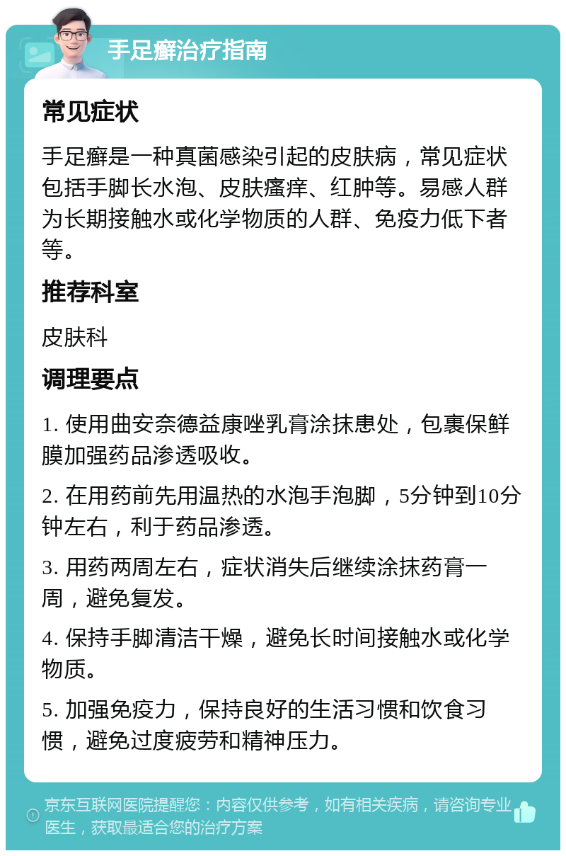 手足癣治疗指南 常见症状 手足癣是一种真菌感染引起的皮肤病，常见症状包括手脚长水泡、皮肤瘙痒、红肿等。易感人群为长期接触水或化学物质的人群、免疫力低下者等。 推荐科室 皮肤科 调理要点 1. 使用曲安奈德益康唑乳膏涂抹患处，包裹保鲜膜加强药品渗透吸收。 2. 在用药前先用温热的水泡手泡脚，5分钟到10分钟左右，利于药品渗透。 3. 用药两周左右，症状消失后继续涂抹药膏一周，避免复发。 4. 保持手脚清洁干燥，避免长时间接触水或化学物质。 5. 加强免疫力，保持良好的生活习惯和饮食习惯，避免过度疲劳和精神压力。