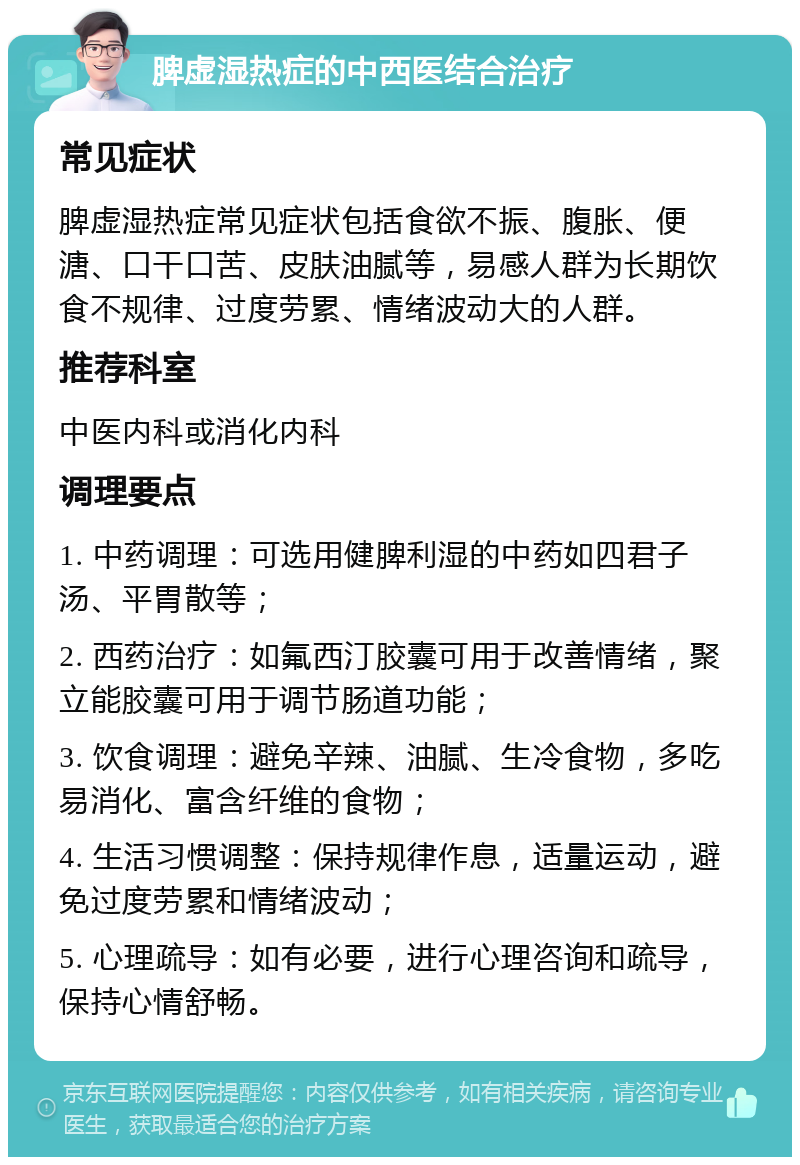 脾虚湿热症的中西医结合治疗 常见症状 脾虚湿热症常见症状包括食欲不振、腹胀、便溏、口干口苦、皮肤油腻等，易感人群为长期饮食不规律、过度劳累、情绪波动大的人群。 推荐科室 中医内科或消化内科 调理要点 1. 中药调理：可选用健脾利湿的中药如四君子汤、平胃散等； 2. 西药治疗：如氟西汀胶囊可用于改善情绪，聚立能胶囊可用于调节肠道功能； 3. 饮食调理：避免辛辣、油腻、生冷食物，多吃易消化、富含纤维的食物； 4. 生活习惯调整：保持规律作息，适量运动，避免过度劳累和情绪波动； 5. 心理疏导：如有必要，进行心理咨询和疏导，保持心情舒畅。