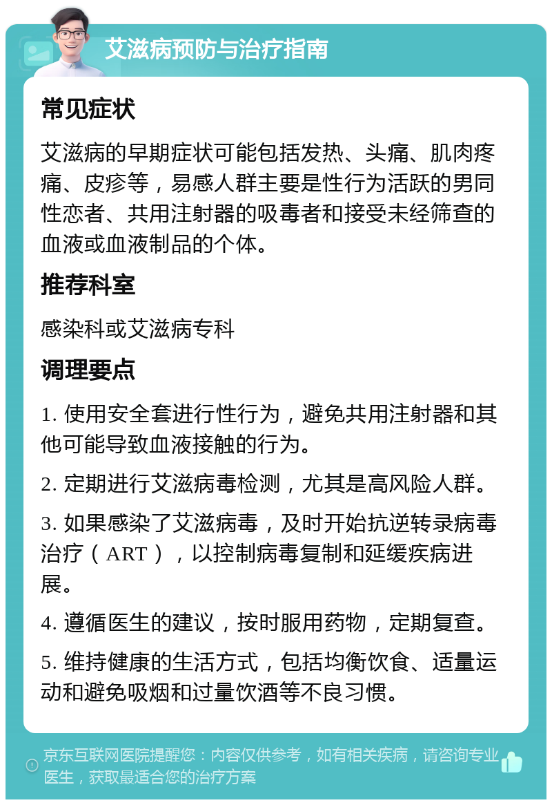 艾滋病预防与治疗指南 常见症状 艾滋病的早期症状可能包括发热、头痛、肌肉疼痛、皮疹等，易感人群主要是性行为活跃的男同性恋者、共用注射器的吸毒者和接受未经筛查的血液或血液制品的个体。 推荐科室 感染科或艾滋病专科 调理要点 1. 使用安全套进行性行为，避免共用注射器和其他可能导致血液接触的行为。 2. 定期进行艾滋病毒检测，尤其是高风险人群。 3. 如果感染了艾滋病毒，及时开始抗逆转录病毒治疗（ART），以控制病毒复制和延缓疾病进展。 4. 遵循医生的建议，按时服用药物，定期复查。 5. 维持健康的生活方式，包括均衡饮食、适量运动和避免吸烟和过量饮酒等不良习惯。