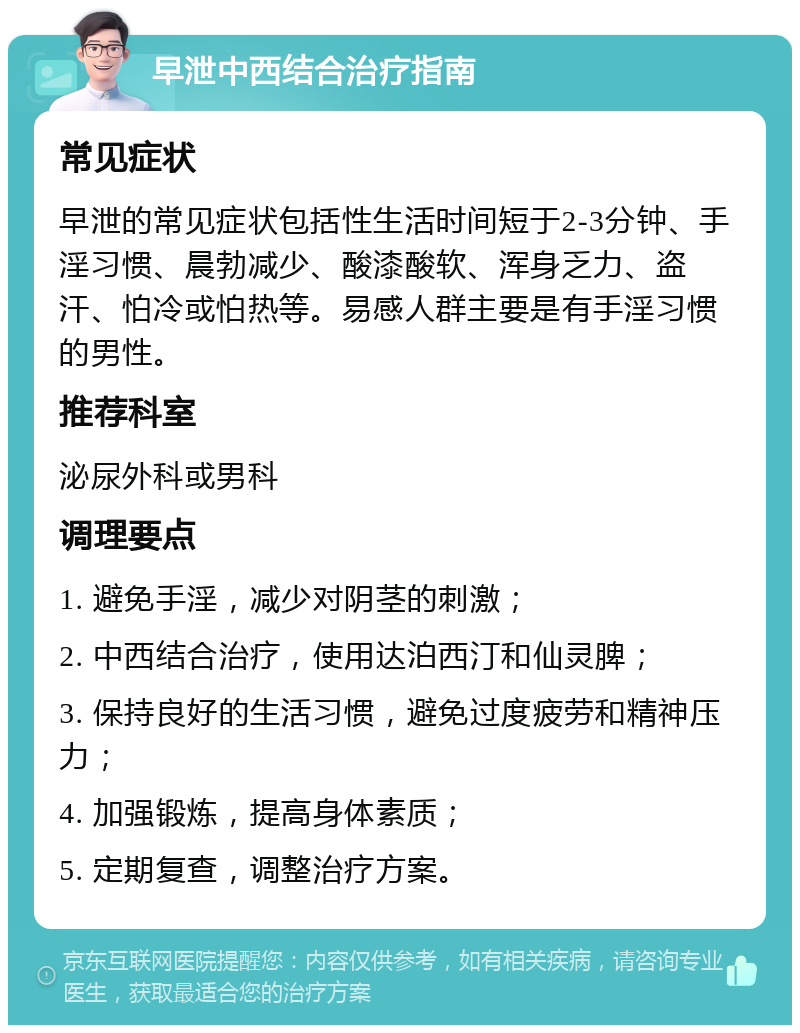 早泄中西结合治疗指南 常见症状 早泄的常见症状包括性生活时间短于2-3分钟、手淫习惯、晨勃减少、酸漆酸软、浑身乏力、盗汗、怕冷或怕热等。易感人群主要是有手淫习惯的男性。 推荐科室 泌尿外科或男科 调理要点 1. 避免手淫，减少对阴茎的刺激； 2. 中西结合治疗，使用达泊西汀和仙灵脾； 3. 保持良好的生活习惯，避免过度疲劳和精神压力； 4. 加强锻炼，提高身体素质； 5. 定期复查，调整治疗方案。