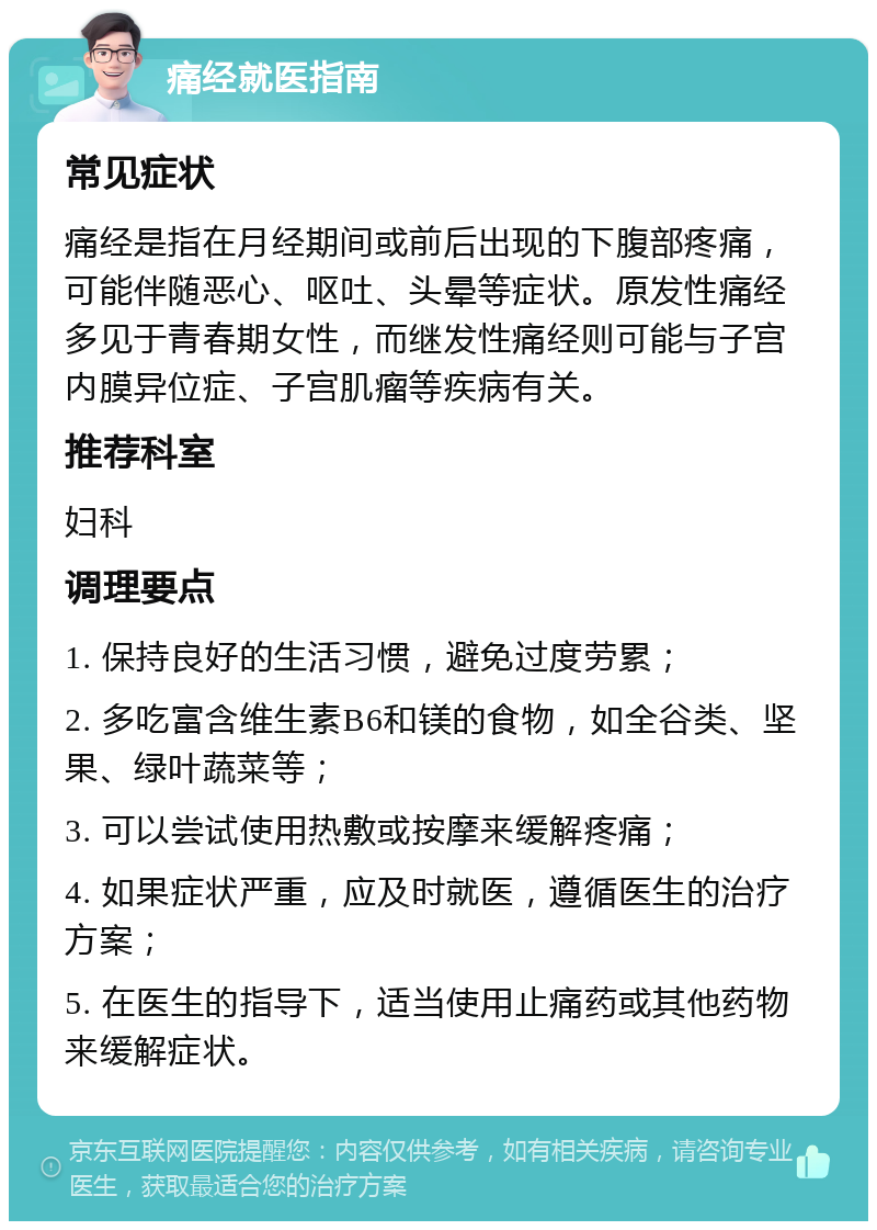 痛经就医指南 常见症状 痛经是指在月经期间或前后出现的下腹部疼痛，可能伴随恶心、呕吐、头晕等症状。原发性痛经多见于青春期女性，而继发性痛经则可能与子宫内膜异位症、子宫肌瘤等疾病有关。 推荐科室 妇科 调理要点 1. 保持良好的生活习惯，避免过度劳累； 2. 多吃富含维生素B6和镁的食物，如全谷类、坚果、绿叶蔬菜等； 3. 可以尝试使用热敷或按摩来缓解疼痛； 4. 如果症状严重，应及时就医，遵循医生的治疗方案； 5. 在医生的指导下，适当使用止痛药或其他药物来缓解症状。