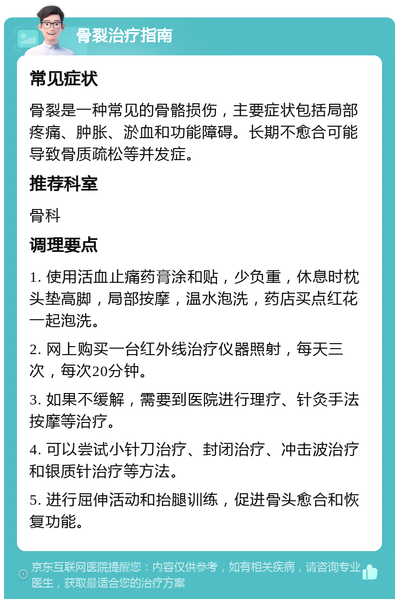 骨裂治疗指南 常见症状 骨裂是一种常见的骨骼损伤，主要症状包括局部疼痛、肿胀、淤血和功能障碍。长期不愈合可能导致骨质疏松等并发症。 推荐科室 骨科 调理要点 1. 使用活血止痛药膏涂和贴，少负重，休息时枕头垫高脚，局部按摩，温水泡洗，药店买点红花一起泡洗。 2. 网上购买一台红外线治疗仪器照射，每天三次，每次20分钟。 3. 如果不缓解，需要到医院进行理疗、针灸手法按摩等治疗。 4. 可以尝试小针刀治疗、封闭治疗、冲击波治疗和银质针治疗等方法。 5. 进行屈伸活动和抬腿训练，促进骨头愈合和恢复功能。