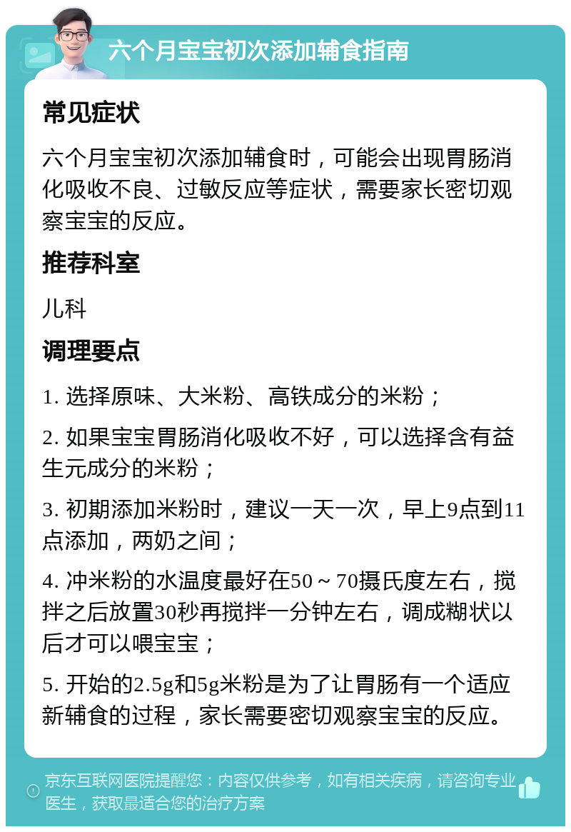 六个月宝宝初次添加辅食指南 常见症状 六个月宝宝初次添加辅食时，可能会出现胃肠消化吸收不良、过敏反应等症状，需要家长密切观察宝宝的反应。 推荐科室 儿科 调理要点 1. 选择原味、大米粉、高铁成分的米粉； 2. 如果宝宝胃肠消化吸收不好，可以选择含有益生元成分的米粉； 3. 初期添加米粉时，建议一天一次，早上9点到11点添加，两奶之间； 4. 冲米粉的水温度最好在50～70摄氏度左右，搅拌之后放置30秒再搅拌一分钟左右，调成糊状以后才可以喂宝宝； 5. 开始的2.5g和5g米粉是为了让胃肠有一个适应新辅食的过程，家长需要密切观察宝宝的反应。