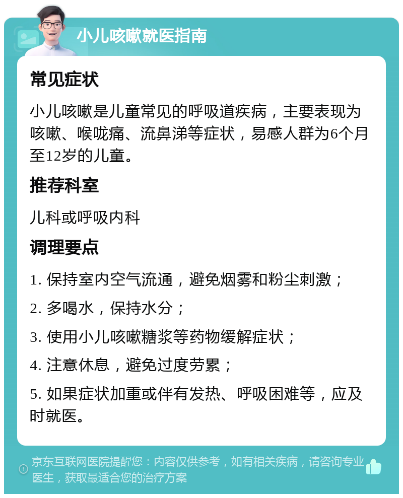 小儿咳嗽就医指南 常见症状 小儿咳嗽是儿童常见的呼吸道疾病，主要表现为咳嗽、喉咙痛、流鼻涕等症状，易感人群为6个月至12岁的儿童。 推荐科室 儿科或呼吸内科 调理要点 1. 保持室内空气流通，避免烟雾和粉尘刺激； 2. 多喝水，保持水分； 3. 使用小儿咳嗽糖浆等药物缓解症状； 4. 注意休息，避免过度劳累； 5. 如果症状加重或伴有发热、呼吸困难等，应及时就医。