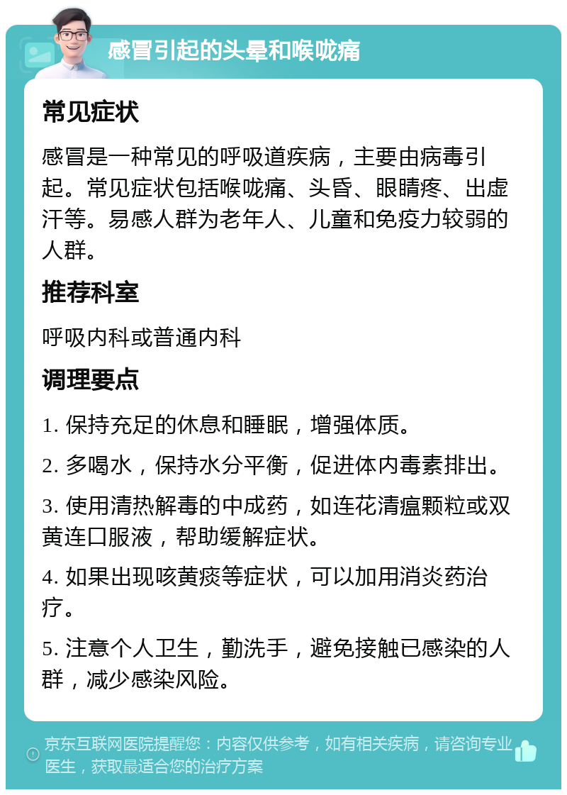 感冒引起的头晕和喉咙痛 常见症状 感冒是一种常见的呼吸道疾病，主要由病毒引起。常见症状包括喉咙痛、头昏、眼睛疼、出虚汗等。易感人群为老年人、儿童和免疫力较弱的人群。 推荐科室 呼吸内科或普通内科 调理要点 1. 保持充足的休息和睡眠，增强体质。 2. 多喝水，保持水分平衡，促进体内毒素排出。 3. 使用清热解毒的中成药，如连花清瘟颗粒或双黄连口服液，帮助缓解症状。 4. 如果出现咳黄痰等症状，可以加用消炎药治疗。 5. 注意个人卫生，勤洗手，避免接触已感染的人群，减少感染风险。