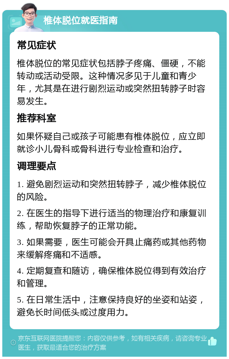 椎体脱位就医指南 常见症状 椎体脱位的常见症状包括脖子疼痛、僵硬，不能转动或活动受限。这种情况多见于儿童和青少年，尤其是在进行剧烈运动或突然扭转脖子时容易发生。 推荐科室 如果怀疑自己或孩子可能患有椎体脱位，应立即就诊小儿骨科或骨科进行专业检查和治疗。 调理要点 1. 避免剧烈运动和突然扭转脖子，减少椎体脱位的风险。 2. 在医生的指导下进行适当的物理治疗和康复训练，帮助恢复脖子的正常功能。 3. 如果需要，医生可能会开具止痛药或其他药物来缓解疼痛和不适感。 4. 定期复查和随访，确保椎体脱位得到有效治疗和管理。 5. 在日常生活中，注意保持良好的坐姿和站姿，避免长时间低头或过度用力。