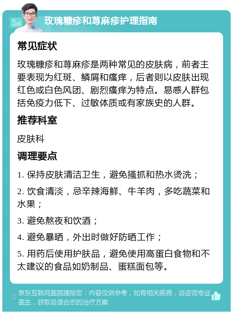 玫瑰糠疹和荨麻疹护理指南 常见症状 玫瑰糠疹和荨麻疹是两种常见的皮肤病，前者主要表现为红斑、鳞屑和瘙痒，后者则以皮肤出现红色或白色风团、剧烈瘙痒为特点。易感人群包括免疫力低下、过敏体质或有家族史的人群。 推荐科室 皮肤科 调理要点 1. 保持皮肤清洁卫生，避免搔抓和热水烫洗； 2. 饮食清淡，忌辛辣海鲜、牛羊肉，多吃蔬菜和水果； 3. 避免熬夜和饮酒； 4. 避免暴晒，外出时做好防晒工作； 5. 用药后使用护肤品，避免使用高蛋白食物和不太建议的食品如奶制品、蛋糕面包等。