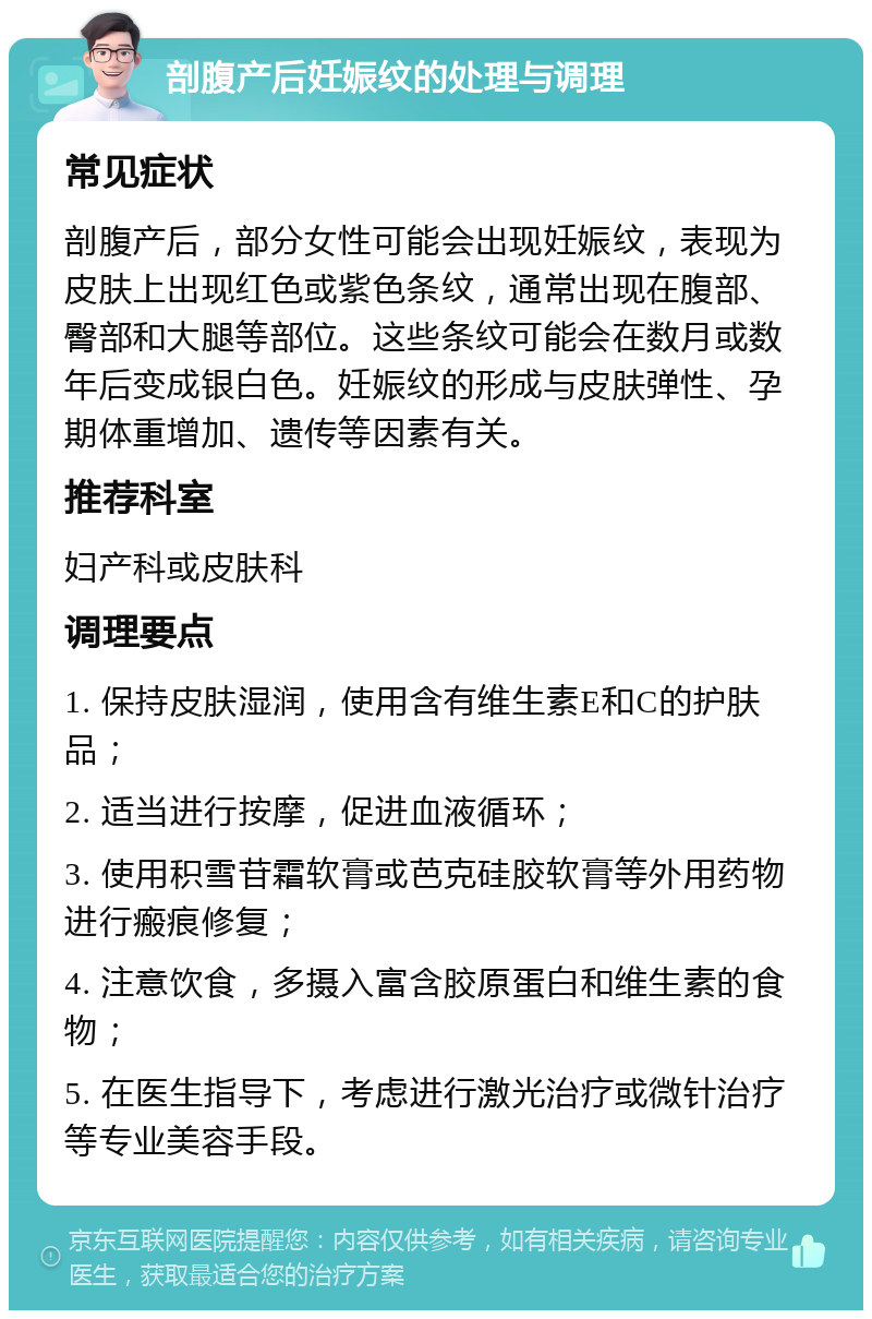 剖腹产后妊娠纹的处理与调理 常见症状 剖腹产后，部分女性可能会出现妊娠纹，表现为皮肤上出现红色或紫色条纹，通常出现在腹部、臀部和大腿等部位。这些条纹可能会在数月或数年后变成银白色。妊娠纹的形成与皮肤弹性、孕期体重增加、遗传等因素有关。 推荐科室 妇产科或皮肤科 调理要点 1. 保持皮肤湿润，使用含有维生素E和C的护肤品； 2. 适当进行按摩，促进血液循环； 3. 使用积雪苷霜软膏或芭克硅胶软膏等外用药物进行瘢痕修复； 4. 注意饮食，多摄入富含胶原蛋白和维生素的食物； 5. 在医生指导下，考虑进行激光治疗或微针治疗等专业美容手段。